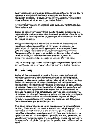 ἐγκαταλελειμμένου κτιρίου μὲ ἑτοιμόρροπα μπαλκόνια. Κανεὶς δὲν τὸ
πρόσεχε. Κανεὶς δὲν τὸ φρόντιζε. Κανεὶς δὲν τοῦ ἔδινε τὴν
παραμικρὴ σημασία. Τὰ μάγουλά του εἶχαν χλωμιάσει, τὰ χέρια του
εἶχαν ροζιάσει, τὰ μάτια του εἶχαν γεμίσει θλίψη.

Ποτὲ δὲν εἶχε γνωρίσει τὴ ζεστασιὰ μιᾶς ἀγκαλιᾶς, τὴ θαλπωρὴ ἑνὸς
ἀληθινοῦ σπιτιοῦ.

Ἐκεῖνο τὸ κρύο χριστουγεννιάτικο βράδυ τὸ ἀγόρι αἰσθανόταν πιὸ
παραμελημένο, πιὸ παραπονεμένο ἀπὸ ποτέ, γιατί εἶχε μάθει ὅτι μετὰ
τὶς γιορτὲς θὰ κατεδάφιζαν τὸ μιζεροκτίριο μὲ τὸ πλυσταριὸ καὶ δὲν
θά ῾χε ποῦ νὰ μείνει.

Τυλιγμένο στὸ τριμμένο του παλτό, κοιτοῦσε ἀπ᾿ τὰ φωτισμένα
παράθυρα τὰ λαμπερὰ σαλόνια μὲ τὰ γκὶ καὶ τὰ μπαλόνια, τὶς
φρουτιέρες μὲ τὰ ρόδια καὶ τὰ χρυσωμένα κουκουνάρια, ἔβλεπε
γελαστὰ ἀγόρια καὶ κορίτσια νὰ κρεμοῦν στὰ χριστουγεννιάτικα
δέντρα πλουμίδια ἀστραφτερὰ καὶ ζήλευε. Ζήλευε πολύ, πόσο θά
῾θελε νὰ στόλιζε κι αὐτὸ ἕνα ἔλατο σὲ κάποιου τζακιοῦ τὸ
ἀντιφέγγισμα, μὲ τὰ δῶρα ὑποσχέσεις μαγικὲς ὁλόγυρά του...

Πῶς τό ῾φερε ἡ τύχη ἔτσι κι ἐκεῖνο τὸ χριστουγεννιάτικο βράδυ καὶ
συναντήθηκαν κάποια στιγμὴ τὸ δέντρο ἐκεῖνο κι ἐκεῖνο τὸ παιδί...

H συνάντηση
Ἐκεῖνο τὸ δειλινὸ τὸ παιδὶ γυρνοῦσε ἄσκοπα στοὺς δρόμους τῆς
πολύβουης πολιτείας. Κάθε τόσο σταματοῦσε σὲ κάποια βιτρίνα.
Κόλλαγε τὴ μύτη του στὸ τζάμι καὶ κοιτοῦσε μὲ μάτια ἐκστατικὰ ὅλα
ἐκεῖνα τὰ λαχταριστά, σὲ μιὰ βιτρίνα λόφοι ἀπὸ μελομακάρονα,
κουραμπιέδες καὶ πολύχρωμα τρενάκια φορτωμένα μὲ σοκολατάκια,
σὲ μιὰ ἄλλη ζαχαρένιοι Ἁγιο-Βασίληδες μὲ μύτες ἀπὸ κερασάκια καὶ
μία παραμυθένια πριγκίπισσα ἀπὸ πορσελάνη νὰ κοιτάζει ἀπὸ τὸ
ἁψιδωτὸ παράθυρο ἑνὸς φιλντισένιου κάστρου καὶ λίγο παρακάτω,
σὲ μιὰ ἄλλη βιτρίνα, μιὰ ὀνειρεμένη τρόικα μὲ ἕναν πρόσχαρο ἁμαξά,
μολυβένια στρατιωτάκια μὲ κόκκινες στολὲς καβάλα σὲ ἄλογα
πιτσιλωτὰ νὰ καλπάζουν στοιχισμένα στὴ σειρὰ καὶ στὸ βάθος ἕνα
ὀπάλινο παλάτι σὲ μία χιονισμένη στέπα.

Ἔτσι ὅπως περπατοῦσε μὲ τὰ μάτια στραμμένα στὶς καταστόλιστες
βιτρίνες, ἔπεσε ἄθελά του πάνω σ᾿ ἕναν περαστικὸ μὲ καμηλὸ παλτὸ
καὶ γκρενὰ κασκὸλ ποὺ γύριζε στὸ σπίτι του φορτωμένος μὲ
σακοῦλες καὶ πακέτα ποὺ φύγανε ἀπὸ τὰ χέρια του, σκόρπισαν στὸ
δρόμο ἐδῶ καὶ κεῖ. Τὸ παιδὶ ἔχασε τὴν ἰσορροπία του, γλίστρησε, τὸ
κεφάλι του χτύπησε μὲ φόρα στὸ πεζοδρόμιο, ἔνιωσε μία σκοτοδίνη.
Ὁ περαστικός τοῦ ῾βαλε ὀργισμένος τὶς φωνές, τὸ κατσάδιασε γιὰ τὰ
καλά.
 