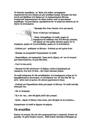 Τὸ ἀλητάκι σηκώθηκε, τό ῾βαλε στὰ πόδια, κατηφόρισε
παραπατώντας ἕνα σοκάκι μὲ μία ὑπαίθρια ἀγορά, ἔστριψε ἕνα δυὸ
στενὰ καὶ βρέθηκε στὸ δρόμο μὲ τὸ παραμελημένο δέντρο.
Σταμάτησε λαχανιασμένο νὰ πάρει ἀνάσα, ἀπὸ τὰ φωτισμένα
παράθυρα, τὰ χνωτισμένα, ἀχνοφαίνονταν τὰ γιορτινὰ σαλόνια μὲ τὰ
ἔλατα τὰ στολισμένα.

                       - Ὄμορφα δὲν εἶναι; Ἀκούει τότε μιὰ φωνή.

                       Ἦταν τὸ δέντρο τοῦ δρόμου.

                   - Πολύ. Ἀποκρίθηκε τὸ παιδί, χωρὶς νὰ
                   παραξενευτεῖ καθόλου ποὺ ἕνα δέντρο μιλοῦσε,
                   τοῦ ἄρεσε νὰ τοῦ μιλάει κάποιος χωρὶς νὰ τὸ
σπρώχνει, χωρὶς νὰ τὸ κατσαδιάζει, χωρὶς νὰ τὸ ἀποπαίρνει.

- Στόλισέ με! - ψιθύρισε τὸ δέντρο - Στόλισέ με καὶ ἐμένα ἔτσι!

- Μακάρι νὰ μποροῦσα! Πικρογέλασε τὸ παιδί.

- Προσπάθησε, σὲ παρακαλῶ. Ἴσως αὐτά, ξέρεις, νά ῾ναι τὰ στερνά
μου Χριστούγεννα, νὰ μὴν δῶ ἄλλα.

- Γιατί τὸ λὲς αὐτό;

- Ἄκουσα ὅτι θὰ πλατύνουν τὸ δρόμο, πελέκι ἢ ξεριζωμὸς μὲ
περιμένει, ἕνα ἀπὸ τὰ δυό... Δὲν εἶμαι σίγουρο ἀκόμα.

Τὸ παιδὶ σκέφτηκε ὅτι θὰ κατεδάφιζαν τὸ ἑτοιμόρροπο κτίριο μὲ τὸ
ξεχαρβαλωμένο πλυσταριό, τὸ καταφύγιό του. Σὲ λίγο δὲν θά ῾χε
οὔτε ῾κεῖνο ποῦ νὰ μείνει. Σὲ κάποιο χαρτόκουτο ἴσως;

- Στόλισέ με! Παρακάλεσε ἄλλη μιὰ φορὰ τὸ δέντρο. Τὸ παιδὶ κοίταξε
ὁλόγυρά του.

- Μὲ τί; Ἀπόρησε.

- Ὅ,τι νά ῾ναι... κάτι θὰ βρεῖς ἐσύ!! Δὲν μπορεῖ.

- Καλά... Ἀφοῦ τὸ θέλεις τόσο πολύ, κάτι θὰ βρῶ νὰ σὲ στολίσω...

Συμφώνησε τὸ παιδὶ κι ἄρχισε νὰ ψάχνει.

Τὰ στολίδια
Ἐκείνη τὴ στιγμή, λὲς καὶ κάτι ψυχανεμίστηκε ὁ οὐρανός, ἔπιασε νὰ
χιονίζει, τὸ χιόνι ἔπεφτε πυκνό... Χάδι ἁπαλὸ σκέπαζε ἀνάλαφρα μὲ
 