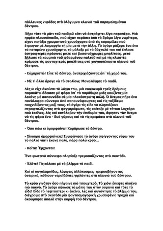 πάλλευκες νιφάδες στὰ ὁλόγυμνα κλωνιὰ τοῦ παραμελημένου
δέντρου.

Πῆρε τότε τὸ μάτι τοῦ παιδιοῦ κάτι νὰ ἀστράφτει λίγο παραπέρα. Μιὰ
παρέα πλουσιόπαιδα, ποὺ εἶχαν περάσει ἀπὸ τὸ δρόμο λίγο νωρίτερα,
εἶχαν πετάξει χρωματιστὰ χρυσόχαρτα ἀπὸ τὶς καραμέλες ποὺ
ἔτρωγαν μὲ λαιμαργία τὴ μία μετὰ τὴν ἄλλη. Τὸ ἀγόρι μάζεψε ἕνα ἕνα
τὰ πεταμένα χρυσόχαρτα, τὰ μάλαξε μὲ τὰ δάχτυλά του καὶ ἔπλασε
ἀστραφτερὲς πράσινες μπλὲ καὶ βυσσινόχρωμες μπαλίτσες, μετὰ
ξήλωσε τὰ κουμπιὰ τοῦ φθαρμένου παλτοῦ καὶ μὲ τὶς κλωστὲς
κρέμασε τὶς φανταχτερὲς μπαλίτσες στὰ χιονοσκέπαστα κλωνιὰ τοῦ
δέντρου.

- Εὐχαριστῶ! Εἶπε τὸ δέντρο, ἀνατριχιάζοντας ἀπ᾿ τὴ χαρά του.

- Μὲ τί ἄλλο ἄραγε νὰ τὸ στολίσω; Μονολόγησε τὸ παιδί.

Λὲς κι εἶχε ἀκούσει τὰ λόγια του, μιὰ νοικοκυρὰ τρεῖς δρόμους
παρακάτω ἄδειασε μὲ φόρα ἀπ᾿ τὸ παράθυρο μιᾶς κουζίνας μία
λεκάνη μὲ σαπουνάδα σὲ μία πλακόστρωτη αὐλή. Ὁ ἄνεμος πῆρε ἕνα
πανάλαφρο σύννεφο ἀπὸ σαπουνόφουσκες καὶ τὶς ταξίδεψε
παιχνιδίζοντας μαζί τους, τὸ ἀγόρι τὶς εἶδε νὰ πλησιάζουν
στραφταλίζοντας στὸ φεγγαρόφωτο, τὶς κοίταξε μὲ τέτοια λαχτάρα
ποὺ ἐκεῖνες, λὲς καὶ κατάλαβαν τὴν ἐπιθυμία του, ἄφησαν τὸν ἄνεμο
νὰ τὶς φέρει ἕνα - δυὸ γύρους καὶ νὰ τὶς κρεμάσει στὰ κλωνιὰ τοῦ
δέντρου.

- Ὅσο πάω κι ὀμορφαίνω! Καμάρωσε τὸ δέντρο.

- Σίγουρα ὀμορφαίνεις! Συμφώνησε τὸ ἀγόρι σφίγγοντας γύρω του
τὸ παλτὸ γιατὶ ἔκανε πολύ, πάρα πολὺ κρύο...

- Κοίτα! Ἔρχονται!

Ἕνα φωτεινὸ σύννεφο πλησίαζε τρεμοπαίζοντας στὸ σκοτάδι.

- Ἐλᾶτε! Τὶς κάλεσε μὲ τὸ βλέμμα τὸ παιδί.

Καὶ οἱ πυγολαμπίδες, λάμψεις ἀλλόκοσμες, τρεμοσβήνοντας
ὀνειρικά, κάθισαν νεραϊδένιες γιρλάντες στὰ κλωνιὰ τοῦ δέντρου.

Τὸ κρύο γινόταν ὅσο πήγαινε πιὸ τσουχτερό. Τὸ χιόνι ἔπεφτε ὁλοένα
πιὸ πυκνό. Τὸ ἀγόρι σήκωσε τὰ μάτια του στὸν οὐρανὸ καὶ τότε τὸ
εἶδε! Εἶδε τὸ πεφταστέρι κι ἐκεῖνο, λὲς καὶ συνάντησε τὸ βλέμμα του,
διέγραψε στὸ σκοτάδι μία φαντασμαγορικὴ χρυσαφένια τροχιὰ καὶ
ἀκούμπησε ἀπαλὰ στὴν κορφὴ τοῦ δέντρου.
 