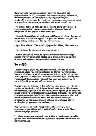 Καὶ ἦταν τώρα πράγματι ὄμορφο τὸ δέντρο λουσμένο στὸ
φεγγαρόφωτο μὲ τὰ χρυσαφένια μπαλάκια νὰ στραφταλίζουν, τὶς
σαπουνόφουσκες νὰ σιγοτρέμουν, τὶς πυγολαμπίδες νὰ
ἀναβοσβήνουν κέντημα δαντελένιο στὰ χιονισμένα τοῦ κλωνιὰ καὶ τὸ
πεφταστέρι ν᾿ ἀνασαίνει χρυσαφένιο φῶς στὴν κορφή του.

- M᾿ ἔκανες τόσο, μὰ τόσο ὄμορφο - εἶπε τὸ δέντρο στὸ παιδὶ - Σ᾿
εὐχαριστῶ πολύ. Σ᾿ εὐχαριστῶ ἀληθινά... Πόσο θά ῾θελα νὰ
μποροῦσα νὰ σοῦ χάριζα κι ἐγὼ ἕνα δῶρο...

- Μπορεῖς! Ἀποκρίθηκε τὸ παιδὶ χουχουλίζοντας τὰ χέρια - Ἄσε με, σὲ
παρακαλῶ, νὰ καθίσω στὴ ρίζα σου γιὰ λίγο. Νιώθω τόσο, μὰ τόσο
κουρασμένο, πονάω... καὶ δὲν ἔχω ποῦ νὰ πάω...

- Ἀμέ! Ἔλα, κάθισε. Κάθισε στὴ ρίζα μου ὅσο θέλεις. Εἶπε τὸ δέντρο.

- Καὶ νὰ δεῖς... Θὰ κάνω ἐγὼ μία εὐχὴ γιὰ σένα.

Τὸ παιδὶ σήκωσε τὸ γιακᾶ, τυλίχτηκε στὸ παλιό του πανωφόρι,
κάθισε στὸ χιονοσκέπαστο πεζοδρόμιο, ἀγκάλιασε τὸ κορμὶ τοῦ
δέντρου καὶ σφίχτηκε ὅσο μποροῦσε πιὸ κοντά του.

Τὸ ταξίδι
Τὸ χιόνι ἔπεφτε γύρω του. Πάνω του πυκνό. Ὅλο του τὸ σῶμα
ἔτρεμε, τὰ χέρια του εἶχαν μουδιάσει, τὰ δόντια του χτυποῦσαν.
Ἔκλεισε τὰ μάτια γιὰ νὰ τὰ προστατέψει ἀπὸ τὶς ριπὲς τοῦ χιονιοῦ,
ὅταν ξαφνικὰ - τί παράξενο - ἄκουσε ἐκεῖνον τὸν ἦχο... Τὸν ἦχο τὸν
χαρμόσυνο! Κουδουνάκια τρόικας! Ἕνα μαστίγιο ἀκούστηκε νὰ
κροταλίζει, ἄλογα νὰ καλπάζουν ρυθμικά.

Ἄνοιξε τὰ μάτια. Ἀπίστευτο! Στὰ μελανιασμένα χείλη του ἄνθισε ἕνα
χαμόγελο. Ἀπὸ βάθος τοῦ δρόμου, θαμπὰ στὴν ἀρχή, ἀλλὰ ὅλο καὶ
πιὸ ξεκάθαρα, τὴν εἶδε. Εἶδε τὴν παραμυθένια τρόικα μὲ τὰ ἀσημένια
κουδουνάκια νὰ πλησιάζει φορτωμένη δῶρα διαλεχτά. Τὴν ὁδηγοῦσε
ἕνας ροδομάγουλος ἁμαξᾶς μὲ γούνινο σκοῦφο, κόκκινη μύτη καὶ
πυκνὴ κυματιστὴ γενειάδα. Πίσω ἀπὸ τὴν τρόικα κάλπαζαν
στρατιῶτες μὲ πορφυρὲς στολές, καβάλα σὲ περήφανα ἄλογα
στολισμένα μὲ χρυσαφένιες φοῦντες...

Παραξενεύτηκε τὸ παιδί. Πῶς βρέθηκε ἐδῶ αὐτὴ ἡ τρόικα
φορτωμένη τόσα δῶρα; Καὶ οἱ καβαλάρηδες; Κάπου τοὺς ἤξερε.
Κάπου τοὺς εἶχε ξαναδεῖ!

Ἡ τρόικα σταμάτησε μπροστά του, τὰ ἄλογα χρεμέτισαν, ὁ ἁμαξὰς
χαμογέλασε, ἀπὸ τὸ παράθυρο τῆς ἅμαξας πρόβαλε τὸ πρόσωπο τῆς
πριγκιποπούλας.
 