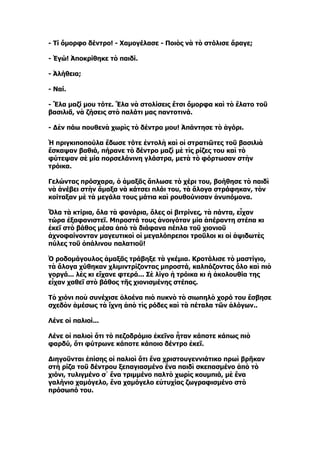 - Τί ὄμορφο δέντρο! - Χαμογέλασε - Ποιὸς νὰ τὸ στόλισε ἄραγε;

- Ἐγώ! Ἀποκρίθηκε τὸ παιδί.

- Ἀλήθεια;

- Ναί.

- Ἔλα μαζί μου τότε. Ἔλα νὰ στολίσεις ἔτσι ὄμορφα καὶ τὸ ἔλατο τοῦ
βασιλιᾶ, νὰ ζήσεις στὸ παλάτι μας παντοτινά.

- Δὲν πάω πουθενὰ χωρὶς τὸ δέντρο μου! Ἀπάντησε τὸ ἀγόρι.

Ἡ πριγκιποπούλα ἔδωσε τότε ἐντολὴ καὶ οἱ στρατιῶτες τοῦ βασιλιὰ
ἔσκαψαν βαθιά, πήρανε τὸ δέντρο μαζὶ μὲ τὶς ρίζες του καὶ τὸ
φύτεψαν σὲ μία πορσελάνινη γλάστρα, μετὰ τὸ φόρτωσαν στὴν
τρόικα.

Γελώντας πρόσχαρα, ὁ ἁμαξᾶς ἅπλωσε τὸ χέρι του, βοήθησε τὸ παιδὶ
νὰ ἀνέβει στὴν ἅμαξα νὰ κάτσει πλάι του, τὰ ἄλογα στράφηκαν, τὸν
κοίταξαν μὲ τὰ μεγάλα τους μάτια καὶ ρουθούνισαν ἀνυπόμονα.

Ὅλα τὰ κτίρια, ὅλα τὰ φανάρια, ὅλες οἱ βιτρίνες, τὰ πάντα, εἶχαν
τώρα ἐξαφανιστεῖ. Μπροστά τους ἀνοιγόταν μία ἀπέραντη στέπα κι
ἐκεῖ στὸ βάθος μέσα ἀπὸ τὰ διάφανα πέπλα τοῦ χιονιοῦ
ἀχνοφαίνονταν μαγευτικοὶ οἱ μεγαλόπρεποι τροῦλοι κι οἱ ἁψιδωτὲς
πύλες τοῦ ὀπάλινου παλατιοῦ!

Ὁ ροδομάγουλος ἁμαξᾶς τράβηξε τὰ γκέμια. Κροτάλισε τὸ μαστίγιο,
τὰ ἄλογα χύθηκαν χλιμιντρίζοντας μπροστά, καλπάζοντας ὅλο καὶ πιὸ
γοργά... λὲς κι εἴχανε φτερά... Σὲ λίγο ἡ τρόικα κι ἡ ἀκολουθία της
εἶχαν χαθεῖ στὸ βάθος τῆς χιονισμένης στέπας.

Τὸ χιόνι ποὺ συνέχισε ὁλοένα πιὸ πυκνὸ τὸ σιωπηλὸ χορό του ἔσβησε
σχεδὸν ἀμέσως τὰ ἴχνη ἀπὸ τὶς ρόδες καὶ τὰ πέταλα τῶν ἀλόγων..

Λένε οἱ παλιοί...

Λένε οἱ παλιοὶ ὅτι τὸ πεζοδρόμιο ἐκεῖνο ἦταν κάποτε κάπως πιὸ
φαρδύ, ὅτι φύτρωνε κάποτε κάποιο δέντρο ἐκεῖ.

Διηγοῦνται ἐπίσης οἱ παλιοὶ ὅτι ἕνα χριστουγεννιάτικο πρωὶ βρῆκαν
στὴ ρίζα τοῦ δέντρου ξεπαγιασμένο ἕνα παιδὶ σκεπασμένο ἀπὸ τὸ
χιόνι, τυλιγμένο σ᾿ ἕνα τριμμένο παλτὸ χωρὶς κουμπιά, μὲ ἕνα
γαλήνιο χαμόγελο, ἕνα χαμόγελο εὐτυχίας ζωγραφισμένο στὸ
πρόσωπό του.
 