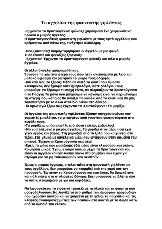 Το αγγελάκι της φουντωτής γιρλάντας
-Έρχονται τα Χριστούγεννα! φώναξε χαρούμενα ένα χειμωνιάτικο
πρωινό ο μικρός άγγελος.
Η Χριστουγεννιάτικη φουντωτή γιρλάντα με τους εφτά αγγέλους που
κρέμονταν από πάνω της, τινάχτηκε ολόκληρη.

-Μας ξύπνησες! διαμαρτυρήθηκαν οι άγγελοι με μια φωνή.
Τι σε έπιασε και φωνάζεις ξαφνικά;
-Έρχονται! Έρχονται τα Χριστούγεννα! φώναξε και πάλι ο μικρός
άγγελος.

Οι άλλοι άγγελοι χασμουρήθηκαν.
Ίσιωσαν τα χάρτινα φτερά τους που ήταν σκεπασμένα με λείο και
μαλακό ύφασμα και ρώτησαν το μικρό τους αδερφό.
-Και εσύ που το ξέρεις; Μέσα σε αυτό το κουτί που είμαστε
κλεισμένοι, δεν έχουμε ούτε ημερολόγια, ούτε ρολόγια. Πως
μπορούμε να ξέρουμε τι εποχή είναι, αν πλησιάζουν τα Χριστούγεννα
ή το Πάσχα; Το μόνο που μπορούμε να κάνουμε είναι να περιμένουμε
τη στιγμή που κάποιος θα ανοίξει το καπάκι από το κουτί και θα μας
τοποθετήσει με τα άλλα στολίδια πάνω στο δέντρο.
-Κι όμως εγώ ξέρω πως έρχονται τα Χριστούγεννα! Τα μυρίζω!

Οι άγγελοι της φουντωτής γιρλάντας έξυσαν συγχρονισμένοι σαν
χορευτές μπαλέτου, το φτιαγμένο από γουνίτσα φωτοστέφανο στο
κεφάλι τους.
-Τα μυρίζεις; απόρησαν! Α, εσύ είσαι τελείως χαζούλης!
-Μα ναι! επέμενε ο μικρός άγγελος. Τα μυρίζω στον αέρα που έχει
γίνει υγρός και βαρύς. Στη μυρωδιά από τα ξύλα που καίγονται στο
τζάκι. Στα γλυκά με κανέλα και μέλι που φτιάχνουν στην κουζίνα του
σπιτιού. Έρχονται Χριστούγεννα σας λέω!
-Εμείς το μόνο που μυρίζουμε εδώ μέσα είναι κλεισούρα και σκόνη.
Κοιμήσου μικρέ. Έχουμε καιρό ακόμα μέχρι τα Χριστούγεννα του
είπαν οι άγγελοι και ξάπλωσαν πάνω στο βαμβάκι που είχαν για
στρώμα για να μη τσαλακωθούν και σκιστούν.

Όμως ο μικρός άγγελος, ο τελευταίος στη φουντωτή γιρλάντα με
τους αγγέλους, δεν μπορούσε να κοιμηθεί από την χαρά και την
προσμονή. Έφταναν τα Χριστούγεννα και επιτέλους θα βρισκότανε
και πάλι πάνω στο στολισμένο δέντρο. Εκεί μπορούσε να βλέπει όλο
το σπίτι, στολισμένο με γκι και κορδέλες.

Να λιγουρεύεται το γιορτινό τραπέζι με τα γλυκά και τα φαγητά που
μοσχοβολούσαν. Να λικνίζεται στο ρυθμό των όμορφων τραγουδιών
που ηχούσαν παντού και να χαίρεται με τα γέλια, τα παιχνίδια και τις
κλεφτές ανυπόμονες ματιές των παιδιών στα κουτιά με τα δώρα κάτω
από τα κλαδιά του έλατου.
 