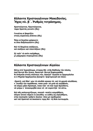 Κάλαντα Χριστουγέννων Μακεδονίας.
Ἦχος πλ. β´. Ῥυθμὸς τετράσημος.
Χριστούγεννα, Πρωτούγεννα,
τώρα Χριστός γιννιέτι (δίς)

Γιννιέται κὶ βαφτίζιτι
στοὺς οὐρανούς ἀπάνου (δίς)

Ὅλοι οἱ Ἀγγέλοι χαίρουντι
κι ὅλοι δοξολογιοῦντι (δίς)

Καὶ τὰ δαιμόνια σκάζουνε,
καὶ σκάζουν καὶ πλαντάζουν (δίς)

Σὲ τοῦτ’ τὸ σπίτι ποὔρθαμε,
μὶ μάρμαρου στρουμένου (δίς)




Κάλαντα Χριστουγέννων Αἰγαίου
Κάτω στὰ Ἱεροσόλυμα, στηηης Βή- στῆς Βηθλεὲμ τὴν πόολη,
ἐκεῖ δεντρὶ δὲν ἤτανε, δεεεντρί- δεντρὶ ξεφανερώθη.
Κι ἀνάμεσα στοὺς κλώνους του, ἀααγγέ- ἀγγέλοι κι ἀρχαγγέελοι
κι ὁ Μιχαὴλ Ἀρχάγγελος ξεεεφτε- ξεφτερουγᾶ καὶ λέεει:

-Χριστέ, γιὰ δῶσ᾿ μου τὰ κλειδιὰ καιαιαι τὰ- καὶ τὰ χρυσὰ κλειδάκια,
ν᾿ ἀνοίξω τὸν παράδεισο, νααα μπῶ- νὰ μπῶ σὲ περιβόολι,
νὰ κόψω μῆλο δροσερό, νααα πιῶ- νὰ πιῶ νερὸ δροσᾶατο,
νὰ γείρω ν᾿ ἀποκοιμηθῶ σεεε νέ- σὲ νεραντζιὰ ῾πὸ κάτω.

Καὶ σᾶς καληνυχτίζουμε, πεεεσέ- πεσέτε κοιμηθῆητε,
ὀλίγον ὕπνον πάρετε κι ἐεευθύς- κι εὐθὺς ὡς σηκωθῆητε,
στὴν ἐκκλησία τρέξετε ὅοολοι- ὅλοι μὲ προθυμίιαν
καὶ τοῦ Χριστοῦ νὰ ἀκούσετε τηηη θεὶ- τὴ θεία λειτουργία.
 