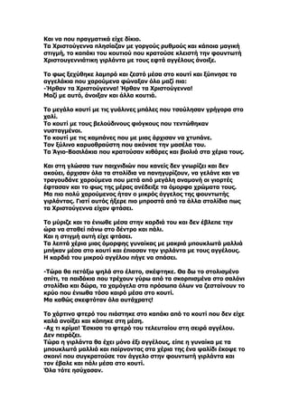 Και να που πραγματικά είχε δίκιο.
Τα Χριστούγεννα πλησίαζαν με γοργούς ρυθμούς και κάποια μαγική
στιγμή, το καπάκι του κουτιού που κρατούσε κλειστή την φουντωτή
Χριστουγεννιάτικη γιρλάντα με τους εφτά αγγέλους άνοιξε.

Το φως ξεχύθηκε λαμπρό και ζεστό μέσα στο κουτί και ξύπνησε τα
αγγελάκια που χαρούμενα φώναξαν όλα μαζί πια:
-Ήρθαν τα Χριστούγεννα! Ήρθαν τα Χριστούγεννα!
Μαζί με αυτό, άνοιξαν και άλλα κουτιά.

Το μεγάλο κουτί με τις γυάλινες μπάλες που τσούλησαν γρήγορα στο
χαλί.
Το κουτί με τους βελούδινους φιόγκους που τεντώθηκαν
νυσταγμένοι.
Το κουτί με τις καμπάνες που με μιας άρχισαν να χτυπάνε.
Τον ξύλινο καρυοθραύστη που ακόνισε την μασέλα του.
Τα Άγιο-Bασιλάκια που κρατούσαν κιθάρες και βιολιά στα χέρια τους.

Και στη γλώσσα των παιχνιδιών που κανείς δεν γνωρίζει και δεν
ακούει, άρχισαν όλα τα στολίδια να πανηγυρίζουν, να γελάνε και να
τραγουδάνε χαρούμενα που μετά από μεγάλη αναμονή οι γιορτές
έφτασαν και το φως της μέρας ανέδειξε τα όμορφα χρώματα τους.
Μα πιο πολύ χαρούμενος ήταν ο μικρός άγγελος της φουντωτής
γιρλάντας. Γιατί αυτός ήξερε πιο μπροστά από τα άλλα στολίδια πως
τα Χριστούγεννα είχαν φτάσει.

Το μύριζε και το ένιωθε μέσα στην καρδιά του και δεν έβλεπε την
ώρα να σταθεί πάνω στο δέντρο και πάλι.
Και η στιγμή αυτή είχε φτάσει.
Τα λεπτά χέρια μιας όμορφης γυναίκας με μακριά μπουκλωτά μαλλιά
μπήκαν μέσα στο κουτί και έπιασαν την γιρλάντα με τους αγγέλους.
Η καρδιά του μικρού αγγέλου πήγε να σπάσει.

-Τώρα θα πετάξω ψηλά στο έλατο, σκέφτηκε. Θα δω το στολισμένο
σπίτι, τα παιδάκια που τρέχουν γύρω από τα σκορπισμένα στο σαλόνι
στολίδια και δώρα, τα χαμόγελα στα πρόσωπα όλων να ζεσταίνουν το
κρύο που ένιωθα τόσο καιρό μέσα στο κουτί.
Μα καθώς σκεφτόταν όλα αυτάχρατς!

Το χάρτινο φτερό του πιάστηκε στο καπάκι από το κουτί που δεν είχε
καλά ανοίξει και κόπηκε στη μέση.
-Αχ τι κρίμα! Έσκισα το φτερό του τελευταίου στη σειρά αγγέλου.
Δεν πειράζει.
Τώρα η γιρλάντα θα έχει μόνο έξι αγγέλους, είπε η γυναίκα με τα
μπουκλωτά μαλλιά και παίρνοντας στα χέρια της ένα ψαλίδι έκοψε το
σκοινί που συγκρατούσε τον άγγελο στην φουντωτή γιρλάντα και
τον έβαλε και πάλι μέσα στο κουτί.
Όλα τότε ησύχασαν.
 