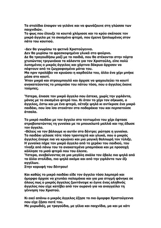 Τα στολίδια έπαψαν να γελάνε και να φωνάζουνε στη γλώσσα των
παιχνιδιών.
Το φως που έλουζε τα κουτιά χλόμιασε και το κρύο σκέπασε τον
μικρό άγγελο με το σκισμένο φτερό, που έμεινε ξαπλωμένος στον
πάτο του κουτιού.

-Δεν θα γνωρίσω τα φετινά Χριστούγεννα.
Δεν θα μυρίσω τα φρεσκοψημένα γλυκά στο φούρνο.
Δε θα τραγουδήσω μαζί με τα παιδιά, που θα στέκονται στην πόρτα
χτυπώντας τριγωνάκια τα κάλαντα για τον Χριστούλη, είπε πολύ
λυπημένος ο μικρός άγγελος και χάρτινα δάκρυα άρχισαν να
πέφτουν από τα ζωγραφισμένα μάτια του.
Μα πριν προλάβει να κρυώσει η καρδούλα του, άλλο ένα χέρι μπήκε
μέσα στο κουτί.
Ήταν μικρό και στρουμπουλό και άρχισε να ψαχουλεύει το κουτί
ανακατεύοντας το μπαμπάκι του πάτου τόσο, που ο άγγελος έκανε
τούμπες.

Ύστερα, έπιασε τον μικρό άγγελο που έστεκε, χωρίς την γιρλάντα,
μόνος με το σκισμένο φτερό του. Κι όταν το χέρι τον σήκωσε, ο
άγγελος, έστω και με ένα φτερό, πέταξε ψηλά κι αντίκρισε ένα μικρό
παιδάκι, που ίσα ίσα στεκόταν στα ποδαράκια του και περπατούσε
άτσαλα.

Το μικρό παιδάκι με τον άγγελο στο τεντωμένο του χέρι έφτασε
στραβοπατώντας τη γυναίκα με τα μπουκλωτά μαλλιά και της έδωσε
τον άγγελο.
-Θέλεις να τον βάλουμε κι αυτόν στο δέντρο; ρώτησε η γυναίκα.
Το παιδάκι γέλασε τότε τόσο τρανταχτά και γλυκά, που ο μικρός
άγγελος έπαψε πια να κρυώνει και μια μαγική θαλπωρή τον τύλιξε.
Η γυναίκα πήρε τον μικρό άγγελο από το χεράκι του παιδιού, του
τίναξε από πάνω του τα ανακατεμένα μπαμπάκια και με προσοχή
κόλλησε το μισό φτερό που του έλειπε.
Ύστερα, ανεβαίνοντας σε μια μεγάλη σκάλα τον έβαλε πιο ψηλά από
τα άλλα στολίδια, πιο ψηλά ακόμα και από την γιρλάντα των έξι
αγγέλων.
Στην κορυφή του δέντρου!

Και καθώς το μικρό παιδάκι είδε τον άγγελο τόσο λαμπερό και
όμορφο άρχισε να χτυπάει παλαμάκια και για μια στιγμή φάνηκε σε
όλους πως ο μικρός άγγελος ζωντάνεψε κι έγινε ένας αληθινός
άγγελος που είχε κατέβει από τον ουρανό για να αναγγείλει τη
γέννηση του Χριστού.

Κι εκεί απάνω ο μικρός άγγελος έζησε τα πιο όμορφα Χριστούγεννα
που είχε ζήσει ποτέ του.
Με μυρωδιές, με τραγούδια, με γέλια και παιχνίδια, μα και με κάτι
 