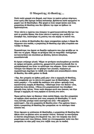 Ο Μικρούλης Αϊ-Βασίλης ...
Πολύ πολύ μακριά στο βορρά, εκεί όπου τα πρώτα χιόνια πέφτουν,
όταν εμείς εδώ έχουμε ακόμη καλοκαίρι, βρίσκεται καλά κρυμμένο το
χωριό των Αϊ-Βασίληδων. Μια φορά κι έναν καιρό ζούσε εκεί ένας
μικρούλης Αϊ-Βασίλης που δεν έβλεπε την ώρα να έρθουν τα
Χριστούγεννα.

Ήταν πάντα ο πρώτος που έπαιρνε το χριστουγεννιάτικο δέντρο του
από το μεγάλο δάσος. Και ήταν πάντα ο πρώτος που γυάλιζε το
έλκηθρό του, λούστραρε τις μπότες του και αέριζε το παλτό του.

Όταν οι άλλοι Αϊ-Βασίληδες δεν είχαν αποφασίσει ακόμη τι δώρα θα
πήγαιναν στα παιδιά, ο μικρούλης Αϊ-Βασίλης είχε ήδη ετοιμάσει και
τυλίξει τα δώρα.

Περισσότερο του άρεσε να δωρίζει πράγματα που είχε φτιάξει με τα
ίδια του τα χέρια. Ήξερε να φτιάχνει όλα τα παιχνίδια: πολύχρωμα
αυτοκινητάκια και σκυλάκια με βούλες, ξύλινα αλογάκια,
κουκλόσπιτα&

Κι έψηνε υπέροχα γλυκά. Ήξερε να φτιάχνει κουλουράκια με κανέλα
σε σχήμα αστεριών, μελόπιτες, χρωματιστά μπαστουνάκια& Και τα
μελομακάρονά του ήταν τα καλύτερα του κόσμου. Όταν τελείωνε το
τύλιγμα των δώρων και το ψήσιμο των γλυκών, περίμενε με
περισσότερη λαχτάρα το ταξίδι στα παιδιά από οποιονδήποτε άλλο
Αϊ-Βασίλη. Και κάθε χρόνο τα ίδια&

«Όχι, δεν μπορείς να έρθεις μαζί μας» είπε ο αρχηγός Αϊ-Βασίλης,
που αποφάσιζε για τα πάντα στο χωριό των Αϊ-Βασίληδων. «Είσαι
πολύ μικρός». «Τα παιδιά θα σκάσουν στα γέλια» φώναξε ένας
αγενέστατος νεαρός Αϊ-Βασίλης. «Ιδιαίτερα όταν τον δούνε» είπε,
γελώντας ένας άλλος. «Πάνω στο μικροσκοπικό του έλκηθρο»
φώναξε ένας τρίτος. Ήταν πολύ άσχημο αυτό που έκαναν, και λίγο
έλειψε ο αρχηγός να τους αφήσει κι αυτούς στο σπίτι.

Όμως φέτος είχαν να δώσουν τόσο πολλά δώρα, που δεν μπορούσε
να αφήσει πίσω κανέναν από τους νεαρούς Αϊ-Βασίληδες. Γι' αυτό
τους κοίταξε μονάχα πολύ αυστηρά και είπε: «Να φέρεστε
καλύτερα!». Και στο μικρούλη Αϊ-Βασίλη είπε:«Του χρόνου ίσως».
Αλλά ο μικρούλης Αϊ-Βασίλης δεν μπορούσε να το πιστέψει τόσο
εύκολα πια.

Όταν έφυγαν οι υπόλοιποι Αϊ-Βασίληδες, ο μικρούλης Αϊ-Βασίλης δεν
ήθελε ούτε να βλέπει ούτε να ακούει τίποτα. Έκλεισε τα παντζούρια
κι έκατσε ολομόναχος στο δωμάτιό του. Δεν τον πείραζε που ήταν
μικρότερος από τους άλλους. Αλλά τον στεναχωρούσε πολύ που δεν
μπορούσε να πάει μαζί τους στο ταξίδι τους για τα παιδιά.
 