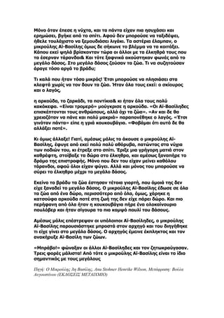 Μόνο όταν έπεσε η νύχτα, και τα πάντα είχαν πια ησυχάσει και
ερημώσει, βγήκε από το σπίτι. Αφού δεν μπορούσε να ταξιδέψει,
ήθελε τουλάχιστο να ξεμουδιάσει λιγάκι. Τα αστέρια έλαμπαν, ο
μικρούλης Αϊ-Βασίλης όμως δε σήκωνε το βλέμμα να τα κοιτάξει.
Κάπου εκεί ψηλά βρίσκονταν τώρα οι άλλοι με τα έλκηθρά τους που
τα έσερναν τάρανδοι& Και τότε ξαφνικά ακούστηκαν φωνές από το
μεγάλο δάσος. Στο μεγάλο δάσος ζούσαν τα ζώα. Τι να συζητούσαν
άραγε τόσο αργά το βράδυ;

Τι καλά που ήταν τόσο μικρός! Έτσι μπορούσε να πλησιάσει στα
κλεφτά χωρίς να τον δουν τα ζώα. Ήταν όλα τους εκεί: ο σκίουρος
και ο λαγός,

η αρκούδα, το ζαρκάδι, τα ποντίκια& κι ήταν όλα τους πολύ
κακόκεφα. «Είναι τρομερό» μούγκρισε η αρκούδα. «Οι Αϊ-Βασίληδες
επισκέπτονται τους ανθρώπους, αλλά όχι τα ζώα». «Αν και δε θα
χρειαζόταν να πάνε και πολύ μακριά» παραπονέθηκε ο λαγός. «Έτσι
γινόταν πάντα» είπε η γριά κουκουβάγια. «Φοβάμαι ότι αυτό δε θα
αλλάξει ποτέ».

Κι όμως άλλαξε! Γιατί, αμέσως μόλις το άκουσε ο μικρούλης Αϊ-
Βασίλης, έφυγε από εκεί πολύ πολύ αθόρυβα, πατώντας στα νύχια
των ποδιών του, κι έτρεξε στο σπίτι. Έριξε μια γρήγορη ματιά στον
καθρέφτη, στοίβαξε τα δώρα στο έλκηθρο, και αμέσως ξαναπήρε το
δρόμο της επιστροφής. Μόνο που δεν του είχαν μείνει καθόλου
τάρανδοι, αφού όλοι είχαν φύγει. Αλλά και μόνος του μπορούσε να
σύρει το έλκηθρο μέχρι το μεγάλο δάσος.

Εκείνο το βράδυ τα ζώα έστησαν τέτοια γιορτή, που όμοιά της δεν
είχε ξαναδεί το μεγάλο δάσος. Ο μικρούλης Αϊ-Βασίλης έδωσε σε όλα
τα ζώα από ένα δώρο, περισσότερο από όλα, όμως, χάρηκε η
κατσούφα αρκούδα ποτέ στη ζωή της δεν είχε πάρει δώρο. Και πιο
περήφανη από όλα ήταν η κουκουβάγια πήρε ένα ολοκαίνουριο
πουλόβερ και ήταν σίγουρα το πιο κομψό πουλί του δάσους.

Αμέσως μόλις επέστρεψαν οι υπόλοιποι Αϊ-Βασίληδες, ο μικρούλης
Αϊ-Βασίλης παρουσιάστηκε μπροστά στον αρχηγό και του διηγήθηκε
τι είχε γίνει στο μεγάλο δάσος. Ο αρχηγός έμεινε έκπληκτος και τον
ανακήρυξε Αϊ-Βασίλη των ζώων.

«Μπράβο!» φώναξαν οι άλλοι Αϊ-Βασίληδες και τον ζητωκραύγασαν.
Τρεις φορές μάλιστα! Από τότε ο μικρούλης Αϊ-Βασίλης είναι το ίδιο
σημαντικός με τους μεγάλους

Πηγή: Ο Μικρούλης Άη Βασίλης, Anu Stohner Henrike Wilson, Μετάφραση: Βούλα
Αυγουστίνου (ΕΚΔΟΣΕΙΣ ΜΕΤΑΙΧΜΙΟ)
 