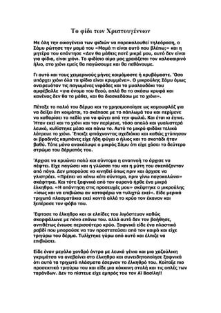 Το φίδι των Χριστουγέννων
Με όλη την οικογένεια των φιδιών να παρακολουθεί τηλεόραση, ο
Σάμυ ρώτησε την μαμά του «Μαμά τι είναι αυτό που βλέπω;» και η
μητέρα του απάντησε «Δεν θα μάθεις ποτέ μικρέ μου, αυτό δεν είναι
για φίδια, είναι χιόνι. Το φιδίσιο αίμα μας χρειάζεται τον καλοκαιρινό
ήλιο, στο χιόνι εμείς θα παγώσουμε και θα πεθάνουμε.

Γι αυτό και τους χειμερινούς μήνες κοιμόμαστε ή κρυβόμαστε. 'Oσο
υπάρχει χιόνι όλα τα φίδια είναι κρυμμένα». Ο μικρούλης Σάμυ όμως
ονειρευόταν τις παγωμένες νιφάδες και το μυαλουδάκι του
αμφέβαλλε «για όνομα του θεού, απλά θα το σκάσω κρυφά και
κανένας δεν θα το μάθει, και θα διασκεδάσω με το χιόνι».

Πέταξε το παλιό του δέρμα και το χρησιμοποίησε ως καμουφλάζ για
να δείξει ότι κοιμάται, το σκέπασε με το πάπλωμά του και περίμενε
να καθαρίσει το πεδίο για να φύγει από την φωλιά. Και έτσι κι έγινε.
Ήταν εκεί και το χιόνι και τον περίμενε, τόσο απαλό και γυαλιστερά
λευκό, κυλίστηκε μέσα και πάνω το. Αυτό το μικρό φιδάκι τελικά
λάτρευε το χιόνι. 'Eπαιζε φτιάχνοντας σχεδιάκια και καθώς χτύπησαν
οι βραδινές καμπάνες είχε ήδη φύγει ο ήλιος και το σκοτάδι ήταν
βαθύ. Τότε μόνο ανακάλυψε ο μικρός Σάμυ ότι είχε χάσει το δεύτερο
στρώμα του δέρματός του.

'Aρχισε να κρυώνει πολύ και σύντομα η αναπνοή το άρχισε να
πέφτει. Είχε παγώσει και η γλώσσα του και η μύτη του σκεπάζονταν
από πάγο. Δεν μπορούσε να κινηθεί όπως πριν και άρχισε να
γλιστράει. «Πρέπει να κάνω κάτι σύντομα, πριν γίνω παγοκολώνα»
σκέφτηκε. Και τότε ξαφνικά από τον ουρανό ήρθε ένα μικρό
έλκηθρο. «Η απάντηση στις προσευχές μου» σκέφτηκε ο μικρούλης
«ίσως και να επιβιώσω αν καταφέρω να τυλιχτώ εκεί». Είδε μερικά
τριχωτά πλασματάκια εκεί κοντά αλλά το κρύο τον έκαναν και
ξεπέρασε τον φόβο του.

'Eφτασε το έλκηθρο και οι ελπίδες του λιγόστευαν καθώς
σκαρφάλωνε με πόνο επάνω του. αλλά αυτό δεν τον βοήθησε,
αντιθέτως ένιωσε περισσότερο κρύο. Ξαφνικά είδε ένα πλαστικό
ραβδί που μπορούσε να τον προστατεύσει από τον καιρό και είχε
τριγύρω του δέρμα. Τυλίχτηκε γύρω από αυτό και έλπιζε να
επιβιώσει.

Είδε έναν μεγάλο χονδρό άντρα με λευκά γένια και μια χαζούλικη
γκριμάτσα να ανεβαίνει στο έλκηθρο και συνειδητοποίησε ξαφνικά
ότι αυτά τα τριχωτά πλάσματα έσερναν το έλκηθρό του. Κοίταξε πιο
προσεκτικά τριγύρω του και είδε μια κόκκινη στολή και τις οπλές των
ταράνδων. Δεν το πίστευε είχε εμπρός του τον Αϊ Βασίλη!!
 