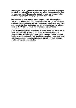 ειδοποιήσω για το τι βρίσκετε εδώ πάνω και θα βεβαιωθώ ότι όλοι θα
παραμείνουν κάτω όλο τον χειμώνα. Δεν ήθελα να το σκάσω, θα θελα
να πάω πίσω σπίτι. 'Oμως επειδή η μαμά θα είναι και θυμωμένη θα
ήθελα να της γράφατε ένα μικρό γράμμα» είπε ο Σάμυ.

Ο Αϊ Βασίλης γέλασε και είπε «αυτό το μήνυμα θα πάει και μέσω
Ιντερνετ «ετοίμασε ένα πάρτι καλωσορίσματος για τον γιο σου, όλος
ο κόσμος είναι περήφανος για αυτό που έκανε» Και όταν ο Σάμυ πήγε
σπίτι όλοι ήταν τόσο χαρούμενοι και τον αγκάλιασαν και τον φίλησαν
και ο Αϊ Βασίλης είπε.. «είναι και κάτι που πρέπει να ξέρεις.

Κάθε 25η Δεκεμβρίου θα θυμόμαστε όλοι την ειδική μας βόλτα και σε
κάθε χριστουγεννιάτικο ταξίδι μας θα σε σκεφτόμαστε σαν το
χριστουγεννιάτικο φίδι μας!! Είσαι ο Σάμυ Ήρωας» Τώρα ο Σάμυ το
φιδάκι είναι πίσω στο σπίτι του φορώντας το πράσινο καλτσάκι, είναι
ζεστός χαρούμενος και ευτυχισμένος και η μαμά του είναι σίγουρη
ότι θα μείνει μέσα όταν χιονίζει.
 
