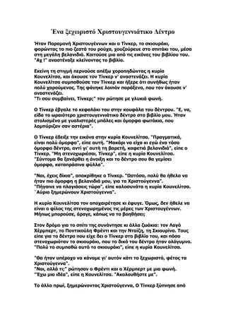 Ένα ξεχωριστό Χριστουγεννιάτικο Δέντρο
Ήταν Παραμονή Χριστουγέννων και ο Τίνκερ, το σκιουράκι,
φορώντας τα πιο ζεστά του ρούχα, χουζούρευε στο σπιτάκι του, μέσα
στη μεγάλη βελανιδιά. Κοιτούσε μια από τις εικόνες του βιβλίου του.
"Αχ !" αναστέναξε κλείνοντας το βιβλίο.

Εκείνη τη στιγμή περνούσε απέξω χοροπηδώντας η κυρία
Κουνελίτσα, και άκουσε τον Τίνκερ ν' αναστενάζει. Η κυρία
Κουνελίτσα συμπαθούσε τον Τίνκερ και ήξερε ότι συνήθως ήταν
πολύ χαρούμενος. Της φάνηκε λοιπόν παράξενο, που τον άκουσε ν'
αναστενάζει.
"Τι σου συμβαίνει, Τίνκερ;" τον ρώτησε με γλυκιά φωνή.

Ο Τίνκερ έβγαλε το κεφαλάκι του στην κουφάλα του δέντρου. "Ε, να,
είδα το ωραιότερο χριστουγεννιάτικο δέντρο στο βιβλίο μου. Ήταν
στολισμένο με γυαλιστερές μπάλες και όμορφα φωτάκια, που
λαμπύριζαν σαν αστέρια".

Ο Τίνκερ έδειξε την εικόνα στην κυρία Κουνελίτσα. "Πραγματικά,
είναι πολύ όμορφο", είπε αυτή. "Μακάρι να είχα κι εγώ ένα τόσο
όμορφο δέντρο, αντί γι' αυτή τη βαρετή, καφετιά βελανιδιά", είπε ο
Τίνκερ. "Μη στενοχωριέσαι, Τίνκερ", είπε η κυρία Κουνελίτσα.
"Σύντομα θα ξανάρθει η άνοιξη και το δέντρο σου θα γεμίσει
όμορφα, καταπράσινα φύλλα".

"Ναι, έχεις δίκια", αποκρίθηκε ο Τίνκερ. "Ωστόσο, πολύ θα ήθελα να
ήταν πιο όμορφη η βελανιδιά μου, για τα Χριστούγεννα".
"Πήγαινε να πλαγιάσεις τώρα", είπε καλοσυνάτα η κυρία Κουνελίτσα.
¨Αύριο ξημερώνουν Χριστούγεννα".

Η κυρία Κουνελίτσα τον αποχαιρέτησε κι έφυγε. Όμως, δεν ήθελε να
είναι ο φίλος της στενοχωρημένος τις μέρες των Χριστουγέννων.
Μήπως μπορούσε, άραγε, κάπως να το βοηθήσει;

Στον δρόμο για το σπίτι της συνάντησε κι άλλα ζωάκια: τον Λαγό
Χέρμπερτ, το Ποντικούλη Φρέντι και την Νταίζη, τη Σκιουρίνα. Τους
είπε για το δέντρο που είχε δει ο Τίνκερ στο βιβλίο του, και πόσο
στενοχωριόταν το σκιουράκι, που το δικό του δέντρο ήταν ολόγυμνο.
"Πολύ το συμπαθώ αυτό το σκιουράκι", είπε η κυρία Κουνελίτσα.

"Θα ήταν υπέροχο να κάναμε γι' αυτόν κάτι το ξεχωριστό, φέτος τα
Χριστούγεννα".
"Ναι, αλλά τι;" ρώτησαν ο Φρέντι και ο Χέρμπερτ με μια φωνή.
"Έχω μια ιδέα", είπε η Κουνελίτσα. "Ακολουθήστε με".

Το άλλο πρωί, ξημερώνοντας Χριστούγεννα, Ο Τίνκερ ξύπνησε από
 