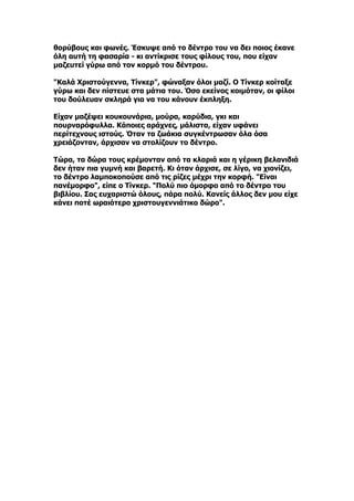 θορύβους και φωνές. Έσκυψε από το δέντρο του να δει ποιος έκανε
όλη αυτή τη φασαρία - κι αντίκρισε τους φίλους του, που είχαν
μαζευτεί γύρω από τον κορμό του δέντρου.

"Καλά Χριστούγεννα, Τίνκερ", φώναξαν όλοι μαζί. Ο Τίνκερ κοίταξε
γύρω και δεν πίστευε στα μάτια του. Όσο εκείνος κοιμόταν, οι φίλοι
του δούλευαν σκληρά για να του κάνουν έκπληξη.

Είχαν μαζέψει κουκουνάρια, μούρα, καρύδια, γκι και
πουρναρόφυλλα. Κάποιες αράχνες, μάλιστα, είχαν υφάνει
περίτεχνους ιστούς. Όταν τα ζωάκια συγκέντρωσαν όλα όσα
χρειάζονταν, άρχισαν να στολίζουν το δέντρο.

Τώρα, τα δώρα τους κρέμονταν από τα κλαριά και η γέρικη βελανιδιά
δεν ήταν πια γυμνή και βαρετή. Κι όταν άρχισε, σε λίγο, να χιονίζει,
το δέντρο λαμποκοπούσε από τις ρίζες μέχρι την κορφή. "Είναι
πανέμορφο", είπε ο Τίνκερ. "Πολύ πιο όμορφο από το δέντρο του
βιβλίου. Σας ευχαριστώ όλους, πάρα πολύ. Κανείς άλλος δεν μου είχε
κάνει ποτέ ωραιότερο χριστουγεννιάτικο δώρο".
 