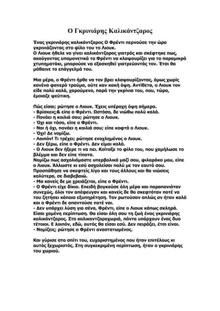 Ο Γκρινιάρης Καλικάντζαρος
Ένας γκρινιάρης καλικάντζαρος Ο Φρέντι περνούσε την ώρα
γκρινιάζοντας στο φίλο του το Λιουκ.
Ο Λιουκ ήθελε να γίνει καλικάντζαρος γιατρός και σκέφτηκε πως,
ακούγοντας υπομονετικά το Φρέντι να κλαψουρίζει για το παραμικρό
χτυπηματάκι, μπορούσε να εξασκηθεί γιατρεύοντάς τον. Έτσι θα
μάθαινε το επάγγελμά του.

Μια μέρα, ο Φρέντι ήρθε να τον βρει κλαψουρίζοντας, όμως χωρίς
κανένα φανερό τραύμα, ούτε καν κακή όψη. Αντίθετα, ο Λιουκ τον
είδε πολύ καλά, χαρούμενο, παρά την γκρίνια του, που, τώρα,
έμοιαζε ψεύτικη.

Πώς είσαι; ρώτησε ο Λιουκ. Έχεις υπέροχη όψη σήμερα.
- Βρίσκεις;& είπε ο Φρέντι. Ωστόσο, δε νιώθω πολύ καλά.
- Πονάει η κοιλιά σου; ρώτησε ο Λιουκ.
- Όχι και τόσο, είπε ο Φρέντι.
- Ναι ή όχι, πονάει η κοιλιά σου; είπε κοφτά ο Λιουκ.
- Όχι! Δε νομίζω.
- Λοιπόν! Τι τρέχει; ρώτησε ενοχλημένος ο Λιουκ.
- Δεν ξέρω, είπε ο Φρέντι. Δεν είμαι καλά.
- Ο Λιουκ δεν ήξερε τι να πει. Κοίταξε το φίλο του, που χαμήλωσε το
βλέμμα και δεν είπε τίποτα.
Νομίζω πως ασχολιόμαστε υπερβολικά μαζί σου, φιλαράκο μου, είπε
ο Λιουκ. Άλλωστε κι εσύ ασχολείσαι πολύ με τον εαυτό σου.
Προσπάθησε να σκεφτείς λίγο και τους άλλους και θα νιώσεις
καλύτερα, σε διαβεβαιώ.
- Μα κανείς δε με χρειάζεται, είπε ο Φρέντι.
- Ο Φρέντι είχε δίκιο. Επειδή βογκούσε όλη μέρα και παραπονιόταν
συνεχώς, όλοι τον απέφευγαν και κανείς δε θα σκεφτόταν ποτέ να
του ζητήσει κάποια εξυπηρέτηση. Τον ρωτούσαν απλώς αν ήταν καλά
και ο Φρέντι δε απαντούσε ποτέ ναι.
- Δεν υπάρχει λύση για σένα, Φρέντι, είπε ο Λιουκ κάπως σκληρά.
Είσαι χαμένη περίπτωση. Θα είσαι όλη σου τη ζωή ένας γκρινιάρης
καλικάντζαρος. Στα καλικαντζαροχωριά, πάντα υπάρχουν ένας δυο
τέτοιοι. Ε λοιπόν, εδώ, αυτός θα είσαι εσύ. Δεν πειράζει, έτσι είναι.
- Νομίζεις; ρώτησε ο Φρέντι αναστατωμένος.

Και γύρισε στο σπίτι του, ευχαριστημένος που ήταν επιτέλους κι
αυτός ξεχωριστός. Στη συγκεκριμένη περίπτωση, ήταν ο γκρινιάρης
του χωριού.
 