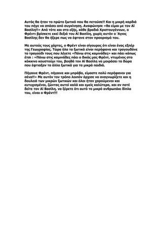 Αυτός θα ήταν το πρώτο ξωτικό που θα πετούσε!! Και η μικρή καρδιά
του πήγε να σπάσει από συγκίνηση. Αναφώνησε «θα είμαι με τον Αϊ
Βασίλη!!» Από τότε και στο εξής, κάθε βραδιά Χριστουγέννων, ο
Φρέντι βρίσκετε εκεί δεξιά του Αϊ Βασίλη, χωρίς αυτόν ο 'Aγιος
Βασίλης δεν θα ήξερε πως να έφτανε στον προορισμό του.

Με αυτούς τους χάρτες, ο Φρέντ είναι σίγουρος ότι είναι ένας εξπέρ
της Γεωγραφίας. Τώρα όλα τα ξωτικά είναι περήφανα και τραγουδάνε
το τραγούδι τους που λέγετε «Πάνω στις καμινάδες» και πάει κάπως
έτσι : «Πάνω στις καμινάδες πάει ο δικός μας Φρέντ, ντυμένος στο
κόκκινο κουστούμι του, βοηθά τον Αϊ Βασίλη να μοιράσει τα δώρα
που έφτιαξαν τα άλλα ξωτικά για τα μικρά παιδιά.

Πήγαινε Φρέντ, πήγαινε και μπράβο, είμαστε πολύ περήφανοι για
σένα!!» Με αυτόν τον τρόπο λοιπόν άρχισε να αναγνωρίζετε και η
δουλειά των μικρών ξωτικών και όλοι ήταν χαρούμενοι και
ευτυχισμένοι, ζώντας αυτοί καλά και εμείς καλύτερα, και αν ποτέ
δείτε τον Αϊ Βασίλη, να ξέρετε ότι αυτό το μικρό ανθρωπάκι δίπλα
του, είναι ο Φρέντ!!!
 