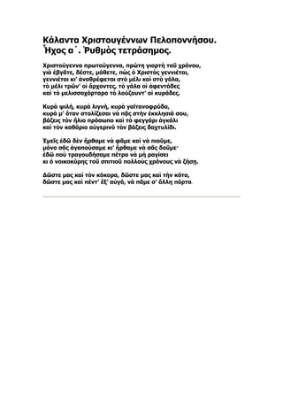 Κάλαντα Χριστουγέννων Πελοποννήσου.
Ἦχος α´. Ῥυθμὸς τετράσημος.
Χριστούγεννα πρωτούγεννα, πρώτη γιορτὴ τοῦ χρόνου,
γιὰ ἐβγᾶτε, δέστε, μάθετε, πὼς ὁ Χριστὸς γεννιέται,
γεννιέται κι’ ἀναθρέφεται στὸ μέλι καὶ στὸ γάλα,
τὸ μέλι τρῶν’ οἱ ἄρχοντες, τὸ γάλα οἱ ἀφεντάδες
καὶ τὸ μελισσοχόρταρο τὸ λούζουντ’ οἱ κυράδες.

Κυρὰ ψιλή, κυρὰ λιγνή, κυρὰ γαϊτανοφρύδα,
κυρὰ μ’ ὅταν στολίζεσαι νὰ πᾷς στὴν ἐκκλησιά σου,
βάζεις τὸν ἥλιο πρόσωπο καὶ τὸ φεγγάρι ἀγκάλι
καὶ τὸν καθάριο αὐγερινὸ τὸν βάζεις δαχτυλίδι.

Ἐμεῖς ἐδῶ δὲν ἤρθαμε νὰ φᾶμε καὶ νὰ πιοῦμε,
μόνο σᾶς ἀγαπούσαμε κι’ ἤρθαμε νὰ σᾶς δοῦμε·
ἐδῶ ποὺ τραγουδήσαμε πέτρα νὰ μὴ ραγίσει
κι ὁ νοικοκύρης τοῦ σπιτιοῦ πολλοὺς χρόνους νὰ ζήσῃ.

Δῶστε μας καὶ τὸν κόκορα, δῶστε μας καὶ τὴν κότα,
δῶστε μας καὶ πέντ’ ἕξ’ αὐγά, νὰ πᾶμε σ’ ἄλλη πόρτα.
 