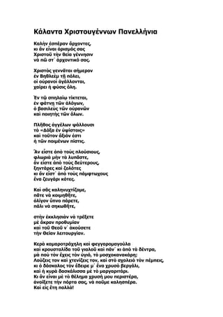 Κάλαντα Χριστουγέννων Πανελλήνια
Καλὴν ἑσπέραν ἄρχοντες,
κι ἂν εἶναι ὁρισμός σας
Χριστοῦ τὴν θεία γέννησιν
νὰ πῶ στ᾿ ἀρχοντικό σας.

Χριστὸς γεννᾶται σήμερον
ἐν Βηθλεὲμ τῇ πόλει,
οἱ οὐρανοὶ ἀγάλλονται,
χαίρει ἡ φύσις ὅλη.

Ἐν τῷ σπηλαίῳ τίκτεται,
ἐν φάτνῃ τῶν ἀλόγων,
ὁ βασιλεὺς τῶν οὐρανῶν
καὶ ποιητὴς τῶν ὅλων.

Πλῆθος ἀγγέλων ψάλλουσι
τὸ «Δόξα ἐν ὑψίστοις»
καὶ τοῦτον ἄξιόν ἐστι
ἡ τῶν ποιμένων πίστις.

Ἂν εἶστε ἀπὸ τοὺς πλούσιους,
φλωριὰ μὴν τὰ λυπᾶστε,
ἂν εἶστε ἀπὸ τοὺς δεύτερους,
ξηντάρες καὶ ζολότες
κι ἂν εἶστ᾿ ἀπὸ τοὺς πάμφτωχους
ἕνα ζευγάρι κότες.

Καὶ σᾶς καληνυχτίζομε,
πᾶτε νὰ κοιμηθῆτε,
ὀλίγον ὕπνο πάρετε,
πάλι νὰ σηκωθῆτε,

στὴν ἐκκλησιὰν νὰ τρέξετε
μὲ ἄκραν προθυμίαν
καὶ τοῦ Θεοῦ ν᾿ ἀκούσετε
τὴν Θείαν λειτουργίαν.

Κερὰ καμαροτράχηλη καὶ φεγγαρομαγούλα
καὶ κρουσταλίδα τοῦ γιαλοῦ καὶ πάν᾿ κι ἀπὸ τὰ δέντρα,
μὰ ποὺ τὸν ἔχεις τὸν ὑγιό, τὸ μοσχοκανακάρη;
Λούζεις τον καὶ χτενίζεις τον, καὶ στὸ σχολειὸ τὸν πέμπεις,
κι ὁ δάσκαλος τὸν ἔδειρε μ᾿ ἕνα χρυσὸ βεργάλι,
καὶ ἡ κυρὰ δασκάλισσα μὲ τὸ μαργαριτάρι.
Κι ἂν εἶναι μὲ τὸ θέλημα χρυσή μου περιστέρα,
ἀνοίξετε τὴν πόρτα σας, νὰ ποῦμε καλησπέρα.
Καὶ εἰς ἔτη πολλὰ!
 