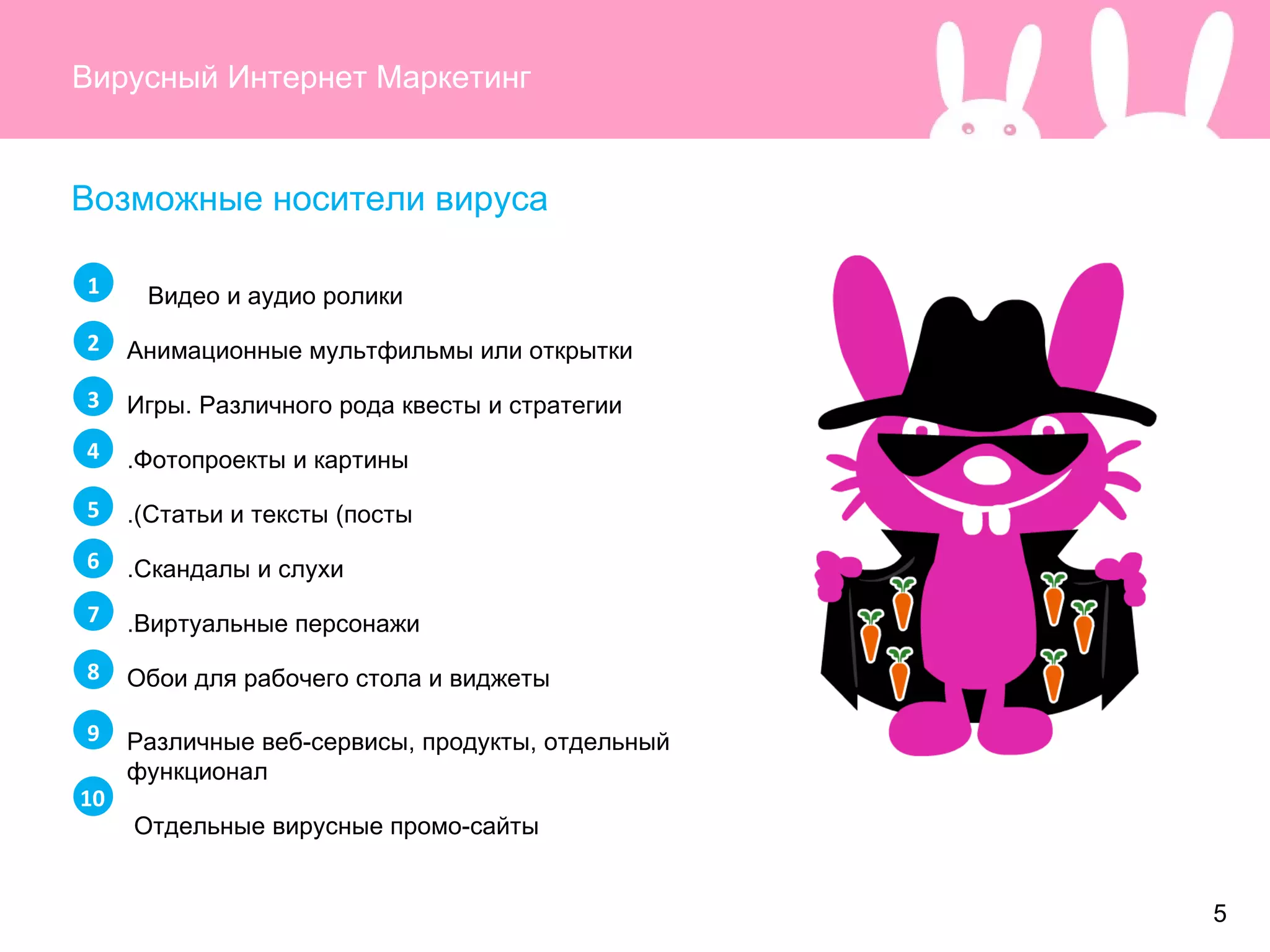 Вирусный Интернет Маркетинг Возможные носители вируса Видео и аудио ролики  Анимационные мультфильмы или открытки Игры. Различного рода квесты и стратегии Фотопроекты и картины. Статьи и тексты (посты). Скандалы и слухи. Виртуальные персонажи. Обои для рабочего стола и виджеты Различные веб-сервисы, продукты, отдельный функционал Отдельные вирусные промо-сайты  1 2 3 4 5 6 7 8 9 10 5 
