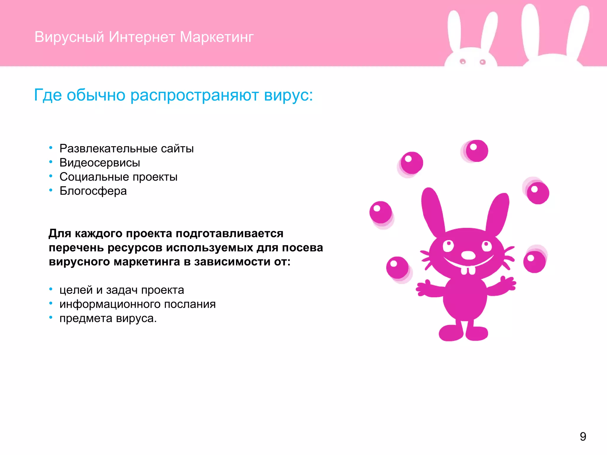 Вирусный Интернет Маркетинг Где обычно распространяют вирус: Развлекательные сайты Видеосервисы Социальные проекты Блогосфера Для каждого проекта подготавливается перечень ресурсов используемых для посева вирусного маркетинга в зависимости от : целей и задач проекта информационного послания предмета вируса. 9 