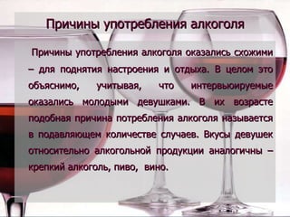 Причины употребления алкоголя Причины употребления алкоголя оказались схожими – для поднятия настроения и отдыха. В целом это объяснимо, учитывая, что интервьюируемые оказались молодыми девушками. В их возрасте подобная причина потребления алкоголя называется в подавляющем количестве случаев. Вкусы девушек относительно алкогольной продукции аналогичны – крепкий алкоголь, пиво,  вино. 