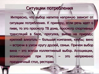 Ситуации потребления Интересно, что выбор напитка напрямую зависит от ситуации потребления. К примеру, если речь идет о пиве, то это просмотр ТВ дома, просмотр спортивных трансляций в баре, прогулка, выезд на природу; крепкий алкоголь – большая компания, клубы; вино – встречи в узком кругу друзей, семьи. Причем выбор вина – это всегда коллективный выбор. Ассоциации, возникающие при этом, – это непременно праздничный стол, ресторан 
