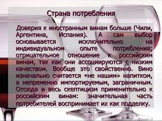 Страна потребления Доверия к иностранным винам больше (Чили, Аргентина, Испания). А сам выбор основывается исключительно на индивидуальном опыте потребления; отрицательное отношение к российским винам, так как они ассоциируются с низким качеством. Вообще это свойственно. Вино изначально считается «не нашим» напитком, а непременно импортируемым, заграничным. Отсюда и весь скептицизм применительно к российским винам: значительная часть потребителей воспринимает их как подделку.   