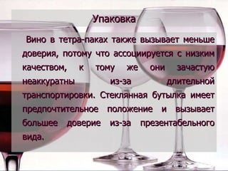 Упаковка Вино в тетра-паках также вызывает меньше доверия, потому что ассоциируется с низким качеством, к тому же они зачастую неаккуратны из-за длительной транспортировки. Стеклянная бутылка имеет предпочтительное положение и вызывает большее доверие из-за презентабельного вида. 