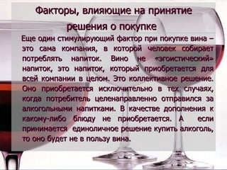 Факторы, влияющие на принятие решения о покупке   Еще один стимулирующий фактор при покупке вина – это сама компания, в которой человек собирает потреблять напиток. Вино не «эгоистический» напиток, это напиток, который приобретается для всей компании в целом. Это коллективное решение. Оно приобретается исключительно в тех случаях, когда потребитель целенаправленно отправился за алкогольными напитками. В качестве дополнения к какому-либо блюду не приобретается. А  если принимается  единоличное решение купить алкоголь, то оно будет не в пользу вина. 