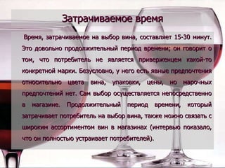 Затрачиваемое время Время, затрачиваемое на выбор вина, составляет 15-30 минут. Это довольно продолжительный период времени; он говорит о том, что потребитель не является приверженцем какой-то конкретной марки. Безусловно, у него есть явные предпочтения относительно цвета вина, упаковки, цены, но марочных предпочтений нет. Сам выбор осуществляется непосредственно в магазине. Продолжительный период времени, который затрачивает потребитель на выбор вина, также можно связать с широким ассортиментом вин в магазинах (интервью показало, что он полностью устраивает потребителей).  