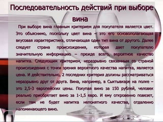 Последовательность действий при выборе вина   При выборе вина главным критерием для покупателя является цвет. Это объяснимо, поскольку цвет вина – это его основополагающая вкусовая характеристика, отличающая один тип вина от другого. Далее следует страна происхождения, которая дает покупателю значительную информацию – прежде всего, вероятное качество напитка. Следующим критерием, неразрывно связанным со страной происхождения с точки зрения вероятного качества напитка, является цена. И действительно, 2 последних критерия должны рассматриваться неразрывно друг от друга. Вина, например, в Сыктывкаре на полке – это 2,5-3 европейских цены. Покупая вино за 150 рублей, человек реально приобретает вино за 1-1,5 евро. И ему откровенно повезет, если там не будет напитка непонятного качества, отдаленно напоминающего вино. 