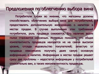 Предложения по облегчению выбора вина   Потребители схожи во мнении, что магазины должны способствовать облегчению выбора вина для потребителей, предоставлять дополнительную информацию о напитках в местах продаж. В случае выполнения этих требований потребителя, роль продавца снижается. Его наличие возле полок становится ненужным. Интервью показало, что общая компетентность продавцов находится не на самом высоком уровне, отсюда недовольство покупателей; зачастую от продавца невозможно получить даже самую основную информацию о напитке. Информация в местах продаж решает сразу две проблемы – недостаток информации у потребителей относительно вин, а также некомпетентность продавцов. 
