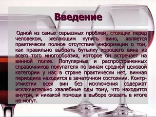 Введение Одной из самых серьезных проблем, стоящих перед человеком, желающим купить вино, является практически полное отсутствие информации о том, как правильно выбрать бутылку хорошего вина из всего того многообразия, которое он встречает на винной полке. Популярных и распространенных справочников покупателя по винам средней ценовой категории у нас в стране практически нет, винная периодика находится в зачаточном состоянии. Контр-этикетки всех вин без исключения содержат исключительно хвалебные оды тому, что находится внутри, и никакой помощи в выборе оказать в итоге не могут.   