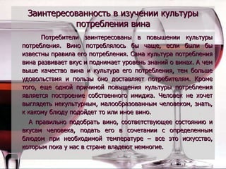 Заинтересованность в изучении культуры потребления вина Потребители заинтересованы в повышении культуры потребления. Вино потреблялось бы чаще, если были бы известны правила его потребления. Сама культура потребления вина развивает вкус и поднимает уровень знаний о винах. А чем выше качество вина и культура его потребления, тем больше удовольствия и пользы оно доставляет потребителям. Кроме того, еще одной причиной повышения культуры потребления является построение собственного имиджа. Человек не хочет выглядеть некультурным, малообразованным человеком, знать, к какому блюду подойдет то или иное вино.  А правильно подобрать вино, соответствующее состоянию и вкусам человека, подать его в сочетании с определенным блюдом при необходимой температуре – все это искусство, которым пока у нас в стране владеют немногие. 