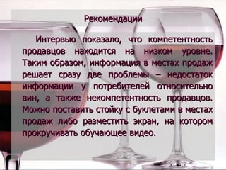 Рекомендации Интервью показало, что компетентность продавцов находится на низком уровне. Таким образом, информация в местах продаж решает сразу две проблемы – недостаток информации у потребителей относительно вин, а также некомпетентность продавцов. Можно поставить стойку с буклетами в местах продаж либо разместить экран, на котором прокручивать обучающее видео. 