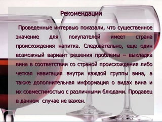 Рекомендации Проведенные интервью показали, что существенное значение для покупателей имеет страна происхождения напитка. Следовательно, еще один возможный вариант решения проблемы – выкладка вина в соответствии со страной происхождения либо четкая навигация внутри каждой группы вина, а также дополнительная информация о видах вина и их совместимостью с различными блюдами. Продавец в данном  случае не важен. 