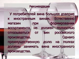 Рекомендации У потребителей вина большее доверие к иностранным винам. Естественно магазин при формировании ассортимента не должен полностью отказываться от вин российского производства. Однако преимущественную долю на полках должны занимать вина иностранного производства. 