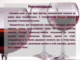 Рекомендации Упаковка вина – еще один фактор, оказывающий влияние на выбор вина потребителем. У потребителей больше доверия вызывает стеклянная бутылка.  Приоритетным для потребителя являются вкусовые качества напитка, страна происхождения также как символ качества напитка. Отсюда преимущественное положение на полках должны иметь стеклянные бутылки, однако не стоит отказываться и от более дешевого сегмента вин в тетра-паке, но доля на полках, занимаемая винами в этой упаковке, должна быть гораздо ниже.   