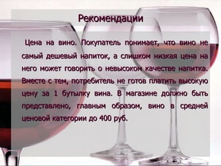 Рекомендации Цена на вино. Покупатель понимает, что вино не самый дешевый напиток, а слишком низкая цена на него может говорить о невысоком качестве напитка. Вместе с тем, потребитель не готов платить высокую цену за 1 бутылку вина. В магазине должно быть представлено, главным образом, вино в средней ценовой категории до 400 руб.  
