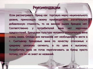 Рекомендации Если рассматривать  бренд как  торговую марку национального уровня, приносящую своему производителю значительную добавленную стоимость, то на винном рынке брендов нет. Соответственно у потребителей вина нет марочных предпочтений. Брендовая культура человека относительно вина очень низка. Отсюда для магазинов нет необходимости вести в г. Сыктывкар брендовые вина по качеству относимые к среднему ценовому сегменту, а по цене к высокому. Потребитель вина не готов переплачивать за бренд просто потому, что он не знает их названий.  