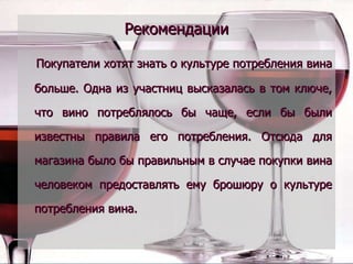 Рекомендации Покупатели хотят знать о культуре потребления вина больше. Одна из участниц высказалась в том ключе, что вино потреблялось бы чаще, если бы были известны правила его потребления. Отсюда для магазина было бы правильным в случае покупки вина человеком предоставлять ему брошюру о культуре потребления вина. 
