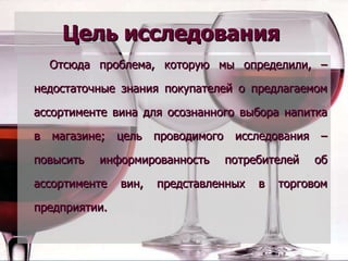 Цель исследования Отсюда проблема, которую мы определили, – недостаточные знания покупателей о предлагаемом ассортименте вина для осознанного выбора напитка в магазине; цель проводимого исследования – повысить информированность потребителей об ассортименте вин, представленных в торговом предприятии. 