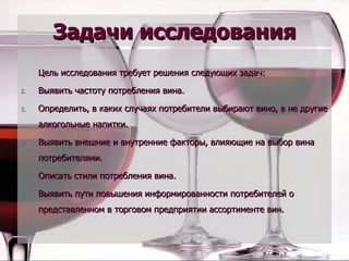 Задачи исследования Цель исследования требует решения следующих задач: Выявить частоту потребления вина. Определить, в каких случаях потребители выбирают вино, а не другие алкогольные напитки. Выявить внешние и внутренние факторы, влияющие на выбор вина потребителями. Описать стили потребления вина. Выявить пути повышения информированности потребителей о представленном в торговом предприятии ассортименте вин. 