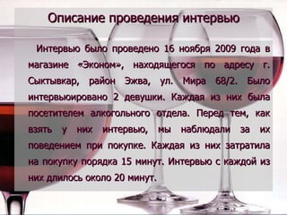 Описание проведения интервью Интервью было проведено 16 ноября 2009 года в магазине «Эконом», находящегося по адресу г. Сыктывкар, район Эжва, ул. Мира 68/2. Было интервьюировано 2 девушки. Каждая из них была посетителем алкогольного отдела. Перед тем, как взять у них интервью, мы наблюдали за их поведением при покупке. Каждая из них затратила на покупку порядка 15 минут. Интервью с каждой из них длилось около 20 минут. 