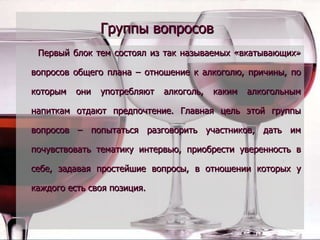 Группы вопросов   Первый блок тем состоял из так называемых «вкатывающих» вопросов общего плана – отношение к алкоголю, причины, по которым они употребляют алкоголь, каким алкогольным напиткам отдают предпочтение. Главная цель этой группы вопросов – попытаться разговорить участников, дать им почувствовать тематику интервью, приобрести уверенность в себе, задавая простейшие вопросы, в отношении которых у каждого есть своя позиция. 