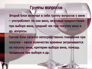 Группы вопросов Второй блок включал в себя группу вопросов о вине – употребляют ли они вино, вкусовые предпочтения при выборе вина, средний чек при покупке вина и др. вопросы. Третий блок касался непосредственно поведения при покупке – какое количество времени затрачивается на покупку вина, критерии выбора вина, помощь продавцов при выборе и др.  