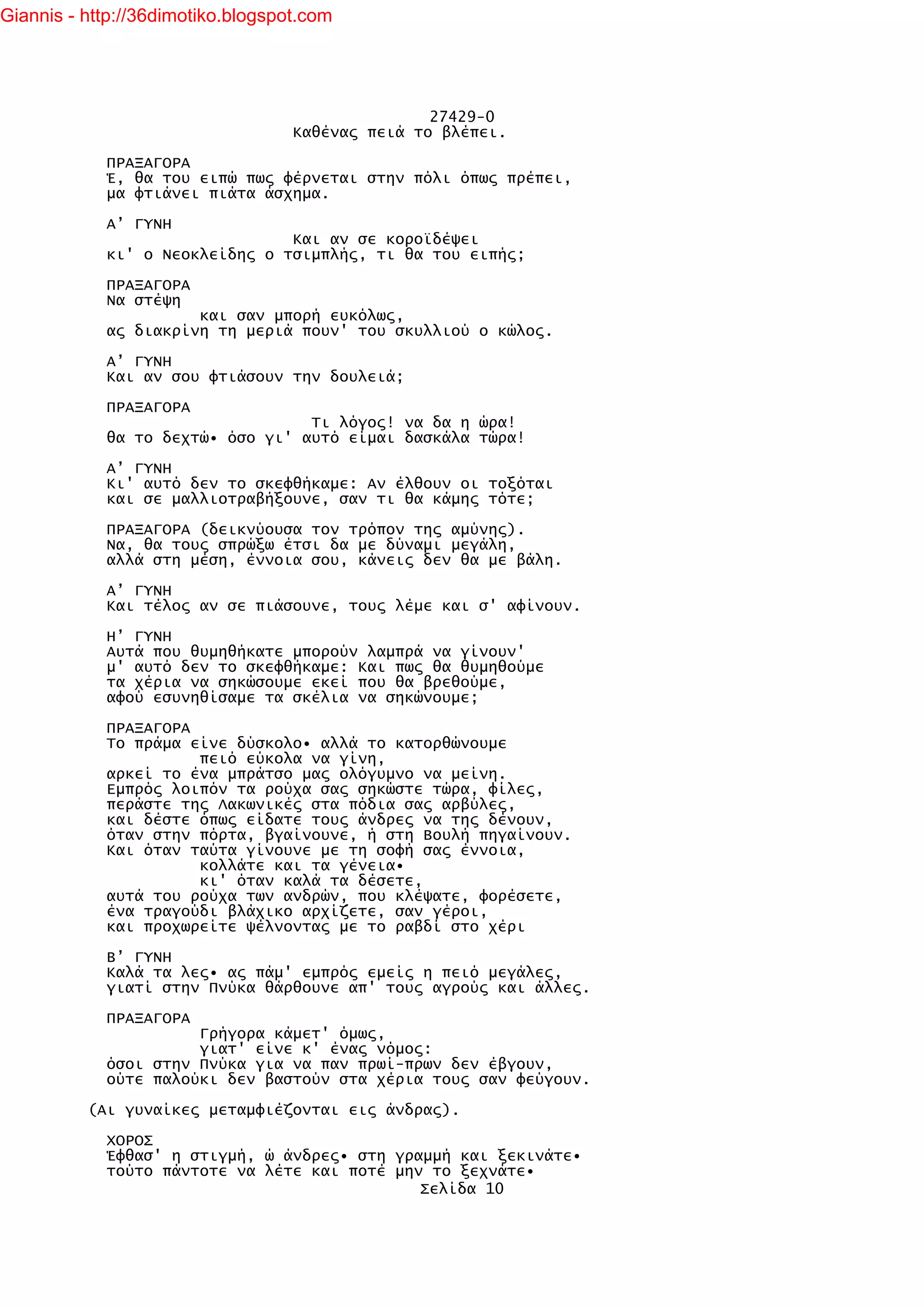 Giannis - http://36dimotiko.blogspot.com




                                                  27429-0
                                   Καθένας πειά το βλέπει.

            ΠΡΑΞΑΓΟΡΑ
            Έ, θα του ειπώ πως φέρνεται στην πόλι όπως πρέπει,
            μα φτιάνει πιάτα άσχημα.

            Α’ ΓΥΝΗ
                                Και αν σε κοροϊδέψει
            κι' ο Νεοκλείδης ο τσιμπλής, τι θα του ειπής;

            ΠΡΑΞΑΓΟΡΑ
            Να στέψη
                      και σαν μπορή ευκόλως,
            ας διακρίνη τη μεριά πουν' του σκυλλιού ο κώλος.

            Α’ ΓΥΝΗ
            Και αν σου φτιάσουν την δουλειά;

            ΠΡΑΞΑΓΟΡΑ
                                  Τι λόγος! να δα η ώρα!
            θα το δεχτώ• όσο γι' αυτό είμαι δασκάλα τώρα!

            Α’ ΓΥΝΗ
            Κι' αυτό δεν το σκεφθήκαμε: Αν έλθουν οι τοξόται
            και σε μαλλιοτραβήξουνε, σαν τι θα κάμης τότε;

            ΠΡΑΞΑΓΟΡΑ (δεικνύουσα τον τρόπον της αμύνης).
            Να, θα τους σπρώξω έτσι δα με δύναμι μεγάλη,
            αλλά στη μέση, έννοια σου, κάνεις δεν θα με βάλη.

            Α’ ΓΥΝΗ
            Και τέλος αν σε πιάσουνε, τους λέμε και σ' αφίνουν.

            Η’ ΓΥΝΗ
            Αυτά που θυμηθήκατε μπορούν λαμπρά να γίνουν'
            μ' αυτό δεν το σκεφθήκαμε: Και πως θα θυμηθούμε
            τα χέρια να σηκώσουμε εκεί που θα βρεθούμε,
            αφού εσυνηθίσαμε τα σκέλια να σηκώνουμε;

            ΠΡΑΞΑΓΟΡΑ
            Το πράμα είνε δύσκολο• αλλά το κατορθώνουμε
                      πειό εύκολα να γίνη,
            αρκεί το ένα μπράτσο μας ολόγυμνο να μείνη.
            Εμπρός λοιπόν τα ρούχα σας σηκώστε τώρα, φίλες,
            περάστε της Λακωνικές στα πόδια σας αρβύλες,
            και δέστε όπως είδατε τους άνδρες να της δένουν,
            όταν στην πόρτα, βγαίνουνε, ή στη Βουλή πηγαίνουν.
            Και όταν ταύτα γίνουνε με τη σοφή σας έννοια,
                      κολλάτε και τα γένεια•
                      κι' όταν καλά τα δέσετε,
            αυτά του ρούχα των ανδρών, που κλέψατε, φορέσετε,
            ένα τραγούδι βλάχικο αρχίζετε, σαν γέροι,
            και προχωρείτε ψέλνοντας με το ραβδί στο χέρι

            Β’ ΓΥΝΗ
            Καλά τα λες• ας πάμ' εμπρός εμείς η πειό μεγάλες,
            γιατί στην Πνύκα θάρθουνε απ' τους αγρούς και άλλες.

            ΠΡΑΞΑΓΟΡΑ
                      Γρήγορα κάμετ' όμως,
                      γιατ' είνε κ' ένας νόμος:
            όσοι στην Πνύκα για να παν πρωί-πρων δεν έβγουν,
            ούτε παλούκι δεν βαστούν στα χέρια τους σαν φεύγουν.

          (Αι γυναίκες μεταμφιέζονται εις άνδρας).

            ΧΟΡΟΣ
            Έφθασ' η στιγμή, ώ άνδρες• στη γραμμή και ξεκινάτε•
            τούτο πάντοτε να λέτε και ποτέ μην το ξεχνάτε•
                                              Σελίδα 10
 