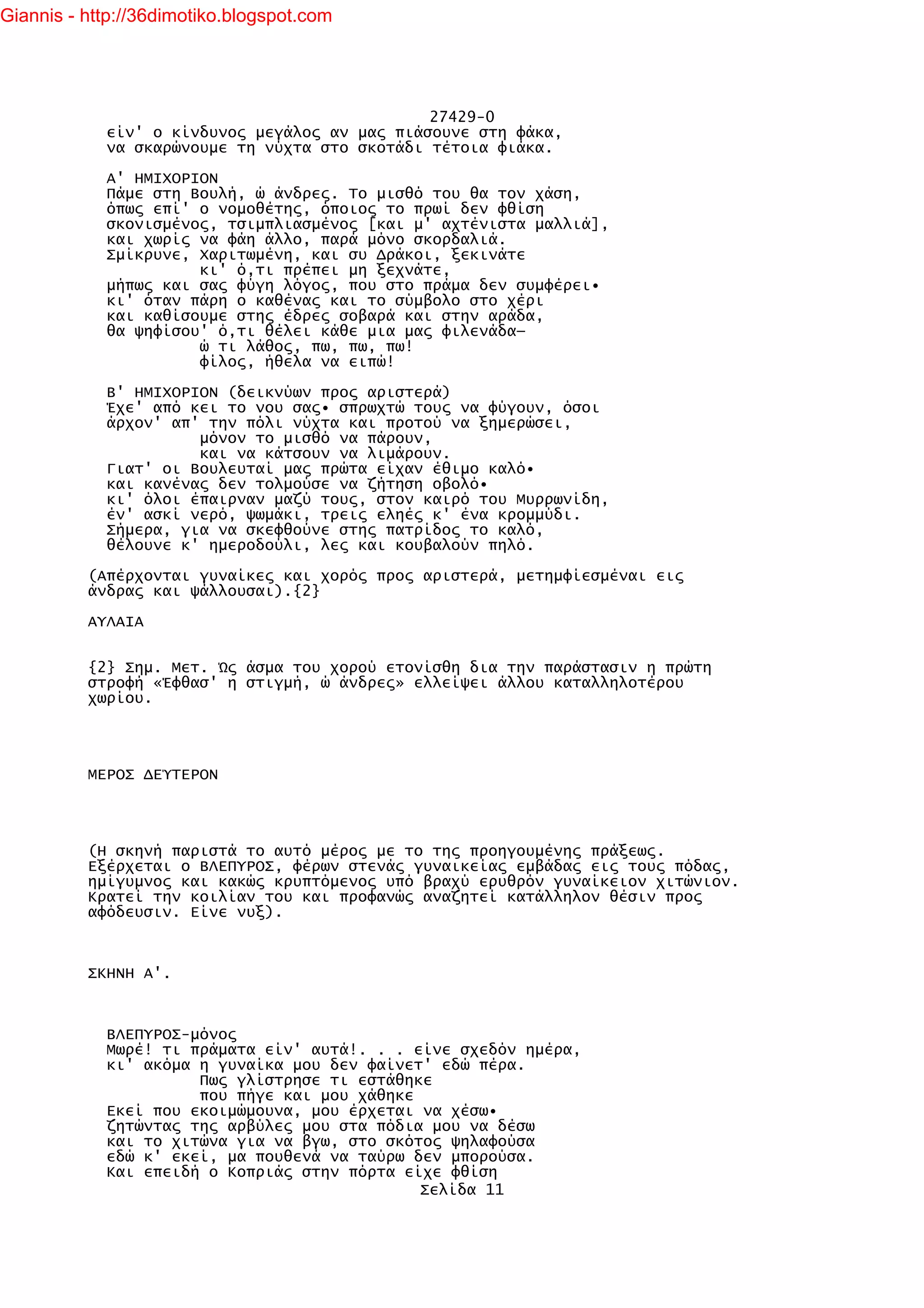 Giannis - http://36dimotiko.blogspot.com




                                               27429-0
            είν' ο κίνδυνος μεγάλος αν μας πιάσουνε στη φάκα,
            να σκαρώνουμε τη νύχτα στο σκοτάδι τέτοια φιάκα.

            Α' ΗΜΙΧΟΡΙΟΝ
            Πάμε στη Βουλή, ώ άνδρες. Το μισθό του θα τον χάση,
            όπως επί' ο νομοθέτης, όποιος το πρωί δεν φθίση
            σκονισμένος, τσιμπλιασμένος [και μ' αχτένιστα μαλλιά],
            και χωρίς να φάη άλλο, παρά μόνο σκορδαλιά.
            Σμίκρυνε, Χαριτωμένη, και συ Δράκοι, ξεκινάτε
                      κι' ό,τι πρέπει μη ξεχνάτε,
            μήπως και σας φύγη λόγος, που στο πράμα δεν συμφέρει•
            κι' όταν πάρη ο καθένας και το σύμβολο στο χέρι
            και καθίσουμε στης έδρες σοβαρά και στην αράδα,
            θα ψηφίσου' ό,τι θέλει κάθε μια μας φιλενάδα—
                      ώ τι λάθος, πω, πω, πω!
                      φίλος, ήθελα να ειπώ!

            Β' ΗΜΙΧΟΡΙΟΝ (δεικνύων προς αριστερά)
            Έχε' από κει το νου σας• σπρωχτώ τους να φύγουν, όσοι
            άρχον' απ' την πόλι νύχτα και προτού να ξημερώσει,
                      μόνον το μισθό να πάρουν,
                      και να κάτσουν να λιμάρουν.
            Γιατ' οι Βουλευταί μας πρώτα είχαν έθιμο καλό•
            και κανένας δεν τολμούσε να ζήτηση οβολό•
            κι' όλοι έπαιρναν μαζύ τους, στον καιρό του Μυρρωνίδη,
            έν' ασκί νερό, ψωμάκι, τρεις εληές κ' ένα κρομμύδι.
            Σήμερα, για να σκεφθούνε στης πατρίδος το καλό,
            θέλουνε κ' ημεροδούλι, λες και κουβαλούν πηλό.

          (Απέρχονται γυναίκες και χορός προς αριστερά, μετημφίεσμέναι εις
          άνδρας και ψάλλουσαι).{2}

          ΑΥΛΑΙΑ


          {2} Σημ. Μετ. Ώς άσμα του χορού ετονίσθη δια την παράστασιν η πρώτη
          στροφή «Έφθασ' η στιγμή, ώ άνδρες» ελλείψει άλλου καταλληλοτέρου
          χωρίου.




          ΜΕΡΟΣ ΔΕΎΤΕΡΟΝ




          (Η σκηνή παριστά το αυτό μέρος με το της προηγουμένης πράξεως.
          Εξέρχεται ο ΒΛΕΠΥΡΟΣ, φέρων στενάς γυναικείας εμβάδας εις τους πόδας,
          ημίγυμνος και κακώς κρυπτόμενος υπό βραχύ ερυθρόν γυναίκειον χιτώνιον.
          Κρατεί την κοιλίαν του και προφανώς αναζητεί κατάλληλον θέσιν προς
          αφόδευσιν. Είνε νυξ).



          ΣΚΗΝΗ Α'.



            ΒΛΕΠΥΡΟΣ-μόνος
            Μωρέ! τι πράματα είν' αυτά!. . . είνε σχεδόν ημέρα,
            κι' ακόμα η γυναίκα μου δεν φαίνετ' εδώ πέρα.
                      Πως γλίστρησε τι εστάθηκε
                      που πήγε και μου χάθηκε
            Εκεί που εκοιμώμουνα, μου έρχεται να χέσω•
            ζητώντας της αρβύλες μου στα πόδια μου να δέσω
            και το χιτώνα για να βγω, στο σκότος ψηλαφούσα
            εδώ κ' εκεί, μα πουθενά να ταύρω δεν μπορούσα.
            Και επειδή ο Κοπριάς στην πόρτα είχε φθίση
                                              Σελίδα 11
 