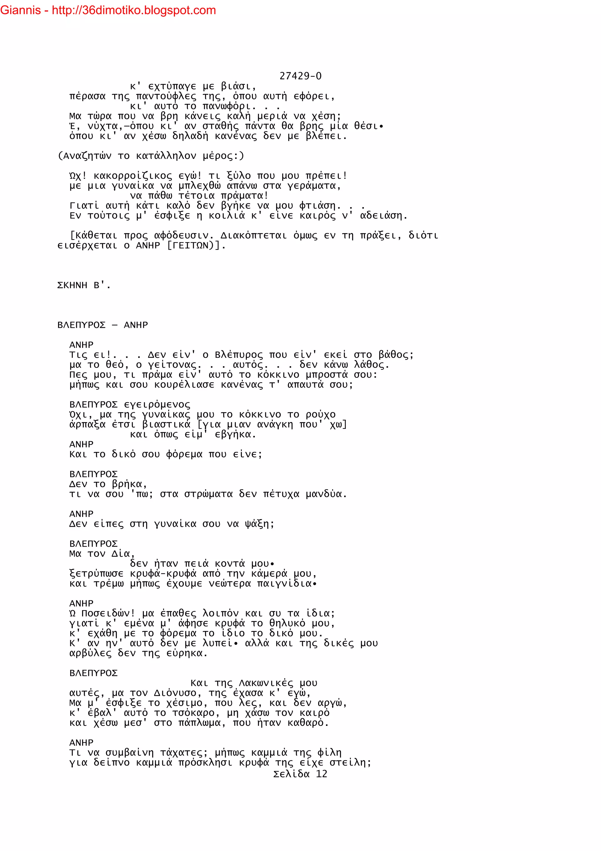 Giannis - http://36dimotiko.blogspot.com




                                               27429-0
                      κ' εχτύπαγε με βιάσι,
            πέρασα της παντούφλες της, όπου αυτή εφόρει,
                      κι' αυτό το πανωφόρι. . .
            Μα τώρα που να βρη κάνεις καλή μεριά να χέση;
            Έ, νύχτα,—όπου κι' αν σταθής πάντα θα βρης μία θέσι•
            όπου κι' αν χέσω δηλαδή κανένας δεν με βλέπει.

          (Αναζητών το κατάλληλον μέρος:)

            Ώχ! κακορροίζικος εγώ! τι ξύλο που μου πρέπει!
            με μια γυναίκα να μπλεχθώ απάνω στα γεράματα,
                      να πάθω τέτοια πράματα!
            Γιατί αυτή κάτι καλό δεν βγήκε να μου φτιάση. . .
            Εν τούτοις μ' έσφιξε η κοιλιά κ' είνε καιρός ν' αδειάση.

            [Κάθεται προς αφόδευσιν. Διακόπτεται όμως εν τη πράξει, διότι
          εισέρχεται ο ΑΝΗΡ [ΓΕΙΤΩΝ)].



          ΣΚΗΝΗ Β'.



          ΒΛΕΠΥΡΟΣ — ΑΝΗΡ

            ΑΝΗΡ
            Τις ει!. . . Δεν είν' ο Βλέπυρος που είν' εκεί στο βάθος;
            μα το θεό, ο γείτονας. . . αυτός. . . δεν κάνω λάθος.
            Πες μου, τι πράμα είν' αυτό το κόκκινο μπροστά σου:
            μήπως και σου κουρέλιασε κανένας τ' απαυτά σου;

            ΒΛΕΠΥΡΟΣ εγειρόμενος
            Όχι, μα της γυναίκας μου το κόκκινο το ρούχο
            άρπαξα έτσι βιαστικά [για μιαν ανάγκη που' χω]
                      και όπως είμ' εβγήκα.
            ΑΝΗΡ
            Και το δικό σου φόρεμα που είνε;

            ΒΛΕΠΥΡΟΣ
            Δεν το βρήκα,
            τι να σου 'πω; στα στρώματα δεν πέτυχα μανδύα.

            ΑΝΗΡ
            Δεν είπες στη γυναίκα σου να ψάξη;

            ΒΛΕΠΥΡΟΣ
            Μα τον Δία,
                      δεν ήταν πειά κοντά μου•
            ξετρύπωσε κρυφά-κρυφά από την κάμερά μου,
            και τρέμω μήπως έχουμε νεώτερα παιγνίδια•

            ΑΝΗΡ
            Ώ Ποσειδών! μα έπαθες λοιπόν και συ τα ίδια;
            γιατί κ' εμένα μ' άφησε κρυφά το θηλυκό μου,
            κ' εχάθη με το φόρεμα το ίδιο το δικό μου.
            Κ' αν ην' αυτό δεν με λυπεί• αλλά και της δικές μου
            αρβύλες δεν της εύρηκα.

            ΒΛΕΠΥΡΟΣ
                                Και της Λακωνικές μου
            αυτές, μα τον Διόνυσο, της έχασα κ' εγώ,
            Μα μ' έσφιξε το χέσιμο, που λες, και δεν αργώ,
            κ' έβαλ' αυτό το τσόκαρο, μη χάσω τον καιρό
            και χέσω μεσ' στο πάπλωμα, που ήταν καθαρό.

            ΑΝΗΡ
            Τι να συμβαίνη τάχατες; μήπως καμμιά της φίλη
            για δείπνο καμμιά πρόσκλησι κρυφά της είχε στείλη;
                                              Σελίδα 12
 