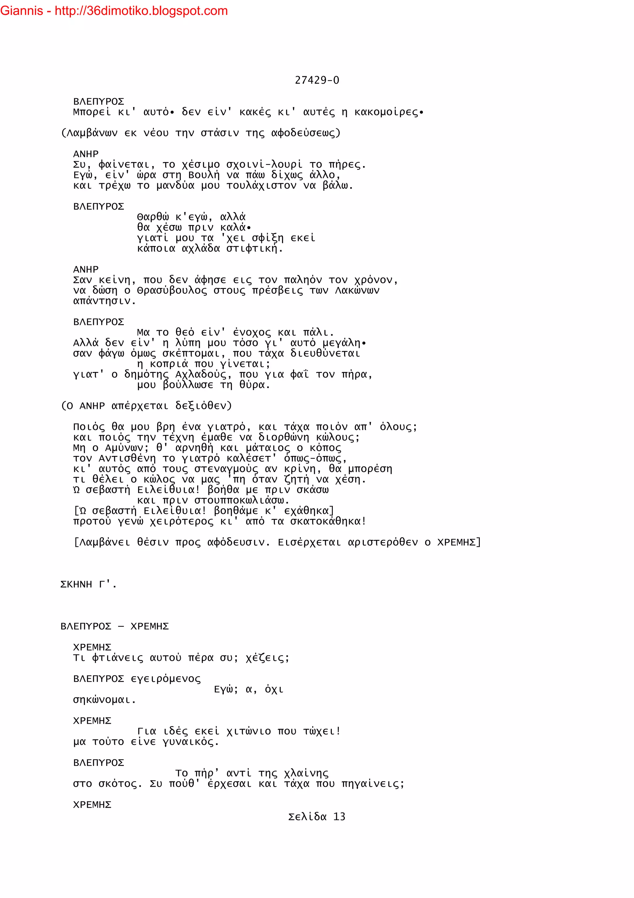 Giannis - http://36dimotiko.blogspot.com




                                                    27429-0

            ΒΛΕΠΥΡΟΣ
            Μπορεί κι' αυτό• δεν είν' κακές κι' αυτές η κακομοίρες•

          (Λαμβάνων εκ νέου την στάσιν της αφοδεύσεως)

            ΑΝΗΡ
            Συ, φαίνεται, το χέσιμο σχοινί-λουρί το πήρες.
            Εγώ, είν' ώρα στη Βουλή να πάω δίχως άλλο,
            και τρέχω το μανδύα μου τουλάχιστον να βάλω.

            ΒΛΕΠΥΡΟΣ
                         Θαρθώ κ'εγώ, αλλά
                         θα χέσω πριν καλά•
                         γιατί μου τα 'χει σφίξη εκεί
                         κάποια αχλάδα στιφτική.

            ΑΝΗΡ
            Σαν κείνη, που δεν άφησε εις τον παληόν τον χρόνον,
            να δώση ο Θρασύβουλος στους πρέσβεις των Λακώνων
            απάντησιν.

            ΒΛΕΠΥΡΟΣ
                      Μα το θεό είν' ένοχος και πάλι.
            Αλλά δεν είν' η λύπη μου τόσο γι' αυτό μεγάλη•
            σαν φάγω όμως σκέπτομαι, που τάχα διευθύνεται
                      η κοπριά που γίνεται;
            γιατ' ο δημότης Αχλαδούς, που για φαΐ τον πήρα,
                      μου βούλλωσε τη θύρα.

          (Ο ΑΝΗΡ απέρχεται δεξιόθεν)

            Ποιός θα μου βρη ένα γιατρό, και τάχα ποιόν απ' όλους;
            και ποιός την τέχνη έμαθε να διορθώνη κώλους;
            Μη ο Αμύνων; θ' αρνηθή και μάταιος ο κόπος
            τον Αντισθένη το γιατρό καλέσετ' όπως-όπως,
            κι' αυτός από τους στεναγμούς αν κρίνη, θα μπορέση
            τι θέλει ο κώλος να μας 'πη όταν ζητή να χέση.
            Ώ σεβαστή Ειλείθυια! βοήθα με πριν σκάσω
                      και πριν στουπποκωλιάσω.
            [Ώ σεβαστή Ειλείθυια! βοηθάμε κ' εχάθηκα]
            προτού γενώ χειρότερος κι' από τα σκατοκάθηκα!

            [Λαμβάνει θέσιν προς αφόδευσιν. Εισέρχεται αριστερόθεν ο ΧΡΕΜΗΣ]



          ΣΚΗΝΗ Γ'.



          ΒΛΕΠΥΡΟΣ — ΧΡΕΜΗΣ

            ΧΡΕΜΗΣ
            Τι φτιάνεις αυτού πέρα συ; χέζεις;

            ΒΛΕΠΥΡΟΣ εγειρόμενος
                                     Εγώ; α, όχι
            σηκώνομαι.

            ΧΡΕΜΗΣ
                      Για ιδές εκεί χιτώνιο που τώχει!
            μα τούτο είνε γυναικός.

            ΒΛΕΠΥΡΟΣ
                            Το πήρ’ αντί της χλαίνης
            στο σκότος. Συ πούθ' έρχεσαι και τάχα που πηγαίνεις;

            ΧΡΕΜΗΣ
                                                   Σελίδα 13
 