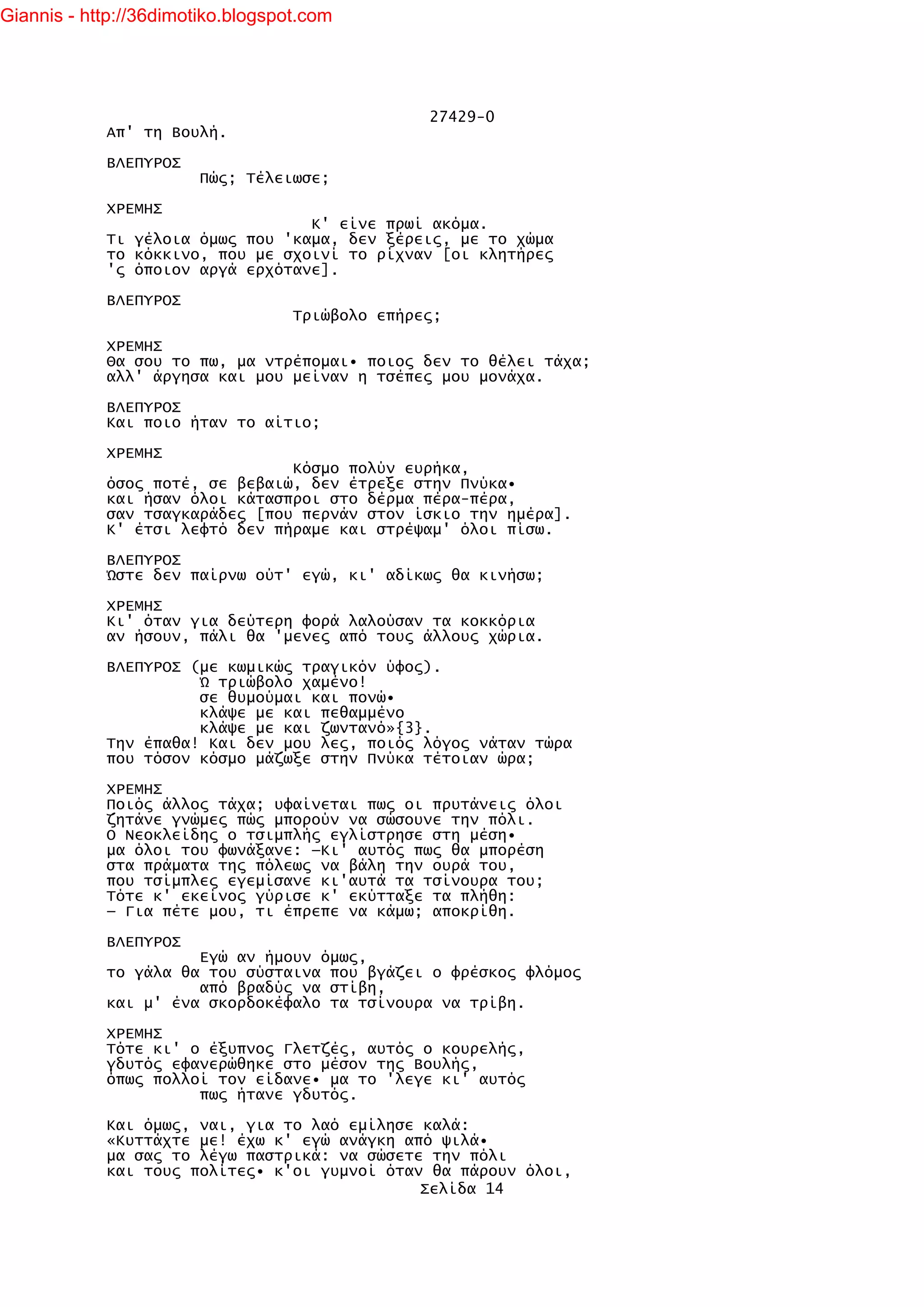 Giannis - http://36dimotiko.blogspot.com




                                                 27429-0
            Απ' τη Βουλή.

            ΒΛΕΠΥΡΟΣ
                        Πώς; Τέλειωσε;

            ΧΡΕΜΗΣ
                                  Κ' είνε πρωί ακόμα.
            Τι γέλοια όμως που 'καμα, δεν ξέρεις, με το χώμα
            το κόκκινο, που με σχοινί το ρίχναν [οι κλητήρες
            'ς όποιον αργά ερχότανε].

            ΒΛΕΠΥΡΟΣ
                                   Τριώβολο επήρες;

            ΧΡΕΜΗΣ
            Θα σου το πω, μα ντρέπομαι• ποιος δεν το θέλει τάχα;
            αλλ' άργησα και μου μείναν η τσέπες μου μονάχα.

            ΒΛΕΠΥΡΟΣ
            Και ποιο ήταν το αίτιο;

            ΧΡΕΜΗΣ
                                Κόσμο πολύν ευρήκα,
            όσος ποτέ, σε βεβαιώ, δεν έτρεξε στην Πνύκα•
            και ήσαν όλοι κάτασπροι στο δέρμα πέρα-πέρα,
            σαν τσαγκαράδες [που περνάν στον ίσκιο την ημέρα].
            Κ' έτσι λεφτό δεν πήραμε και στρέψαμ' όλοι πίσω.

            ΒΛΕΠΥΡΟΣ
            Ώστε δεν παίρνω ούτ' εγώ, κι' αδίκως θα κινήσω;

            ΧΡΕΜΗΣ
            Κι' όταν για δεύτερη φορά λαλούσαν τα κοκκόρια
            αν ήσουν, πάλι θα 'μενες από τους άλλους χώρια.

            ΒΛΕΠΥΡΟΣ (με κωμικώς τραγικόν ύφος).
                      Ώ τριώβολο χαμένο!
                      σε θυμούμαι και πονώ•
                      κλάψε με και πεθαμμένο
                      κλάψε με και ζωντανό»{3}.
            Την έπαθα! Και δεν μου λες, ποιός λόγος νάταν τώρα
            που τόσον κόσμο μάζωξε στην Πνύκα τέτοιαν ώρα;

            ΧΡΕΜΗΣ
            Ποιός άλλος τάχα; υφαίνεται πως οι πρυτάνεις όλοι
            ζητάνε γνώμες πώς μπορούν να σώσουνε την πόλι.
            Ο Νεοκλείδης ο τσιμπλής εγλίστρησε στη μέση•
            μα όλοι του φωνάξανε: —Κι' αυτός πως θα μπορέση
            στα πράματα της πόλεως να βάλη την ουρά του,
            που τσίμπλες εγεμίσανε κι'αυτά τα τσίνουρα του;
            Τότε κ' εκείνος γύρισε κ' εκύτταξε τα πλήθη:
            — Για πέτε μου, τι έπρεπε να κάμω; αποκρίθη.

            ΒΛΕΠΥΡΟΣ
                      Εγώ αν ήμουν όμως,
            το γάλα θα του σύσταινα που βγάζει ο φρέσκος φλόμος
                      από βραδύς να στίβη,
            και μ' ένα σκορδοκέφαλο τα τσίνουρα να τρίβη.

            ΧΡΕΜΗΣ
            Τότε κι' ο έξυπνος Γλετζές, αυτός ο κουρελής,
            γδυτός εφανερώθηκε στο μέσον της Βουλής,
            όπως πολλοί τον είδανε• μα το 'λεγε κι' αυτός
                      πως ήτανε γδυτός.

            Και όμως, ναι, για το λαό εμίλησε καλά:
            «Κυττάχτε με! έχω κ' εγώ ανάγκη από ψιλά•
            μα σας το λέγω παστρικά: να σώσετε την πόλι
            και τους πολίτες• κ'οι γυμνοί όταν θα πάρουν όλοι,
                                              Σελίδα 14
 