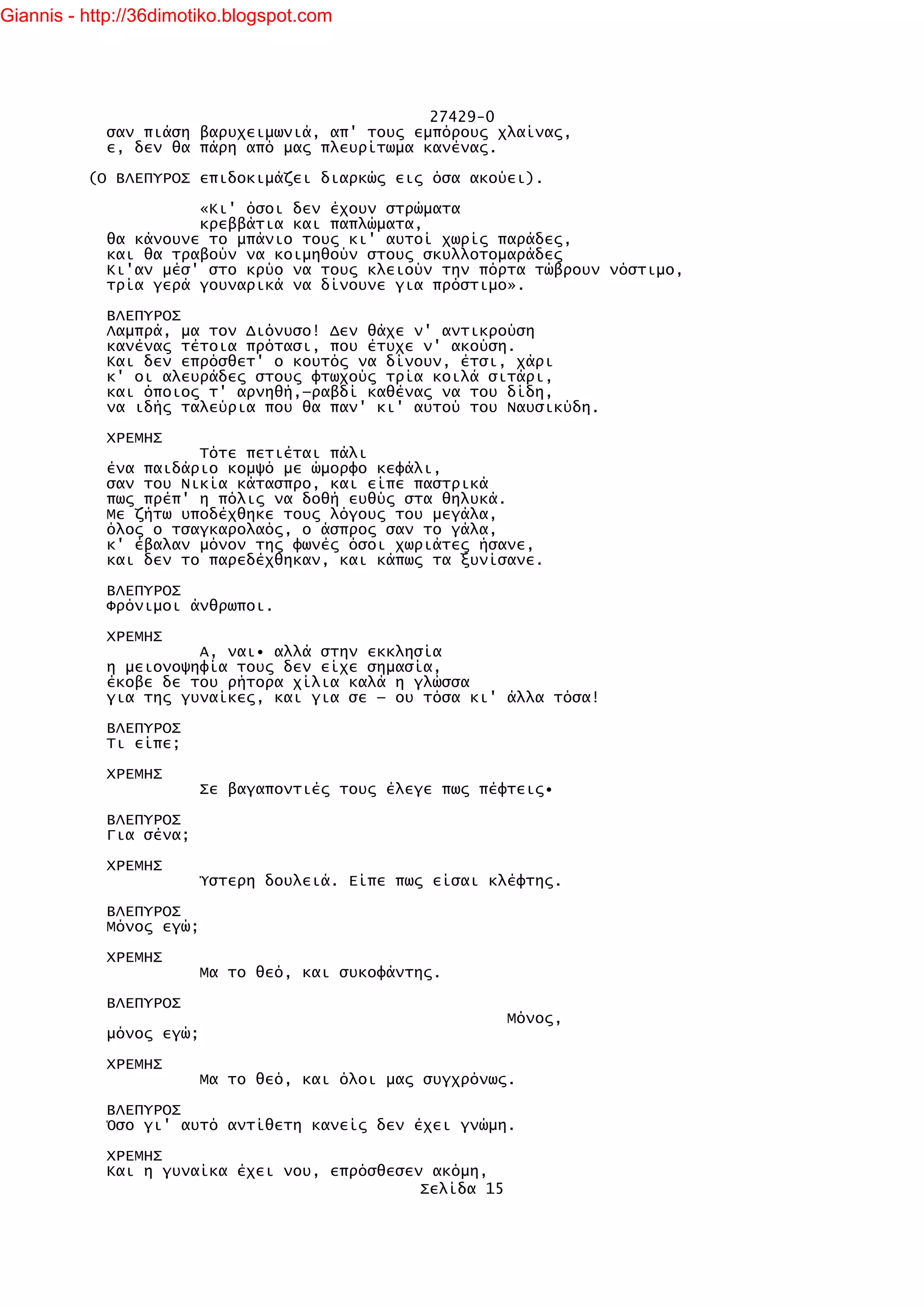 Giannis - http://36dimotiko.blogspot.com




                                               27429-0
            σαν πιάση βαρυχειμωνιά, απ' τους εμπόρους χλαίνας,
            ε, δεν θα πάρη από μας πλευρίτωμα κανένας.

          (Ο ΒΛΕΠΥΡΟΣ επιδοκιμάζει διαρκώς εις όσα ακούει).

                      «Κι' όσοι δεν έχουν στρώματα
                      κρεββάτια και παπλώματα,
            θα κάνουνε το μπάνιο τους κι' αυτοί χωρίς παράδες,
            και θα τραβούν να κοιμηθούν στους σκυλλοτομαράδες
            Κι'αν μέσ' στο κρύο να τους κλειούν την πόρτα τώβρουν νόστιμο,
            τρία γερά γουναρικά να δίνουνε για πρόστιμο».

            ΒΛΕΠΥΡΟΣ
            Λαμπρά, μα τον Διόνυσο! Δεν θάχε ν' αντικρούση
            κανένας τέτοια πρότασι, που έτυχε ν' ακούση.
            Και δεν επρόσθετ' ο κουτός να δίνουν, έτσι, χάρι
            κ' οι αλευράδες στους φτωχούς τρία κοιλά σιτάρι,
            και όποιος τ' αρνηθή,—ραβδί καθένας να του δίδη,
            να ιδής ταλεύρια που θα παν' κι' αυτού του Ναυσικύδη.

            ΧΡΕΜΗΣ
                      Τότε πετιέται πάλι
            ένα παιδάριο κομψό με ώμορφο κεφάλι,
            σαν του Νικία κάτασπρο, και είπε παστρικά
            πως πρέπ' η πόλις να δοθή ευθύς στα θηλυκά.
            Με ζήτω υποδέχθηκε τους λόγους του μεγάλα,
            όλος ο τσαγκαρολαός, ο άσπρος σαν το γάλα,
            κ' έβαλαν μόνον της φωνές όσοι χωριάτες ήσανε,
            και δεν το παρεδέχθηκαν, και κάπως τα ξυνίσανε.

            ΒΛΕΠΥΡΟΣ
            Φρόνιμοι άνθρωποι.

            ΧΡΕΜΗΣ
                      Α, ναι• αλλά στην εκκλησία
            η μειονοψηφία τους δεν είχε σημασία,
            έκοβε δε του ρήτορα χίλια καλά η γλώσσα
            για της γυναίκες, και για σε — ου τόσα κι' άλλα τόσα!

            ΒΛΕΠΥΡΟΣ
            Τι είπε;

            ΧΡΕΜΗΣ
                         Σε βαγαποντιές τους έλεγε πως πέφτεις•

            ΒΛΕΠΥΡΟΣ
            Για σένα;

            ΧΡΕΜΗΣ
                         Ύστερη δουλειά. Είπε πως είσαι κλέφτης.

            ΒΛΕΠΥΡΟΣ
            Μόνος εγώ;

            ΧΡΕΜΗΣ
                         Μα το θεό, και συκοφάντης.

            ΒΛΕΠΥΡΟΣ
                                                          Μόνος,
            μόνος εγώ;

            ΧΡΕΜΗΣ
                         Μα το θεό, και όλοι μας συγχρόνως.

            ΒΛΕΠΥΡΟΣ
            Όσο γι' αυτό αντίθετη κανείς δεν έχει γνώμη.

            ΧΡΕΜΗΣ
            Και η γυναίκα έχει νου, επρόσθεσεν ακόμη,
                                              Σελίδα 15
 