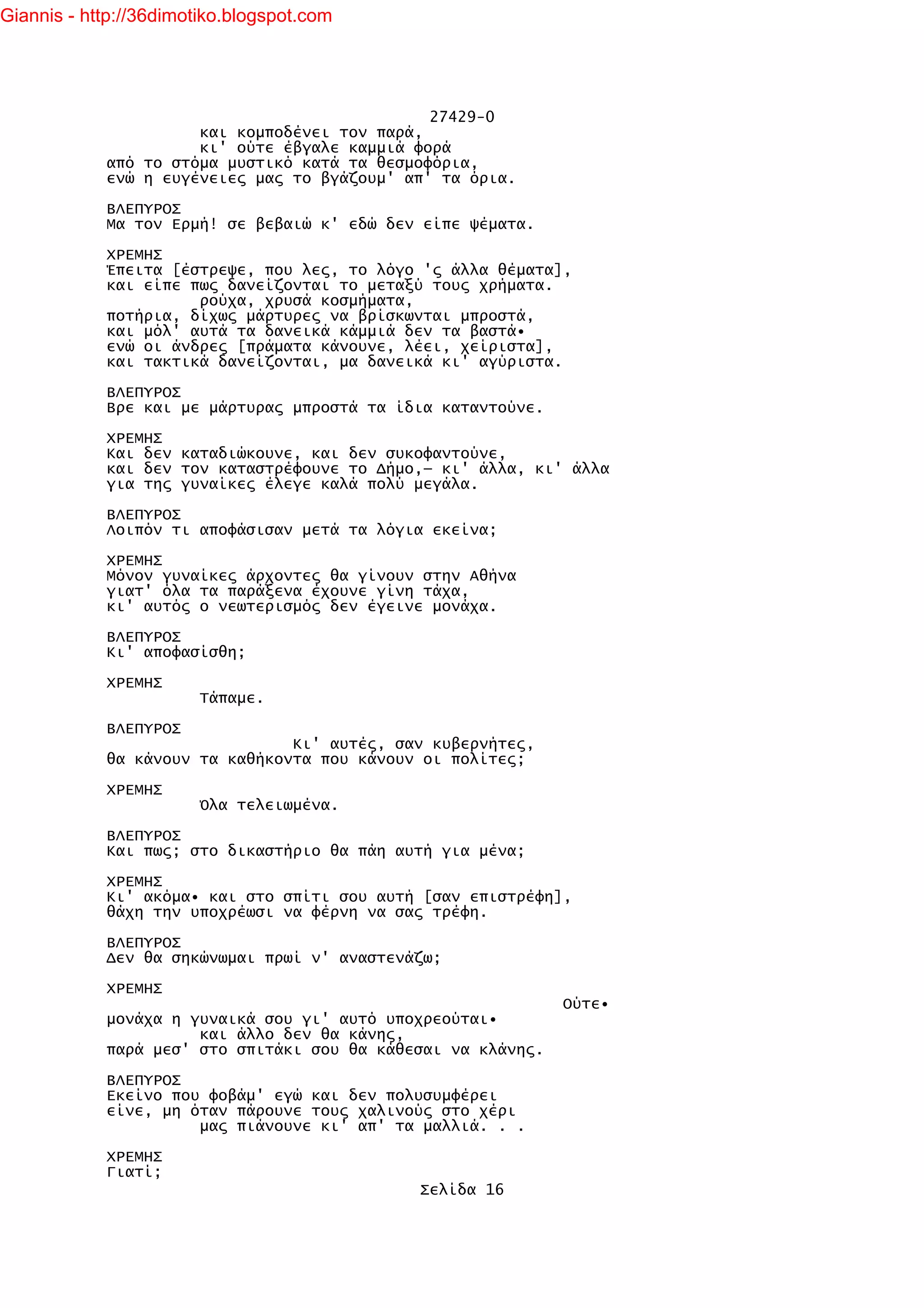 Giannis - http://36dimotiko.blogspot.com




                                               27429-0
                      και κομποδένει τον παρά,
                      κι' ούτε έβγαλε καμμιά φορά
            από το στόμα μυστικό κατά τα θεσμοφόρια,
            ενώ η ευγένειες μας το βγάζουμ' απ' τα όρια.

            ΒΛΕΠΥΡΟΣ
            Μα τον Ερμή! σε βεβαιώ κ' εδώ δεν είπε ψέματα.

            ΧΡΕΜΗΣ
            Έπειτα [έστρεψε, που λες, το λόγο 'ς άλλα θέματα],
            και είπε πως δανείζονται το μεταξύ τους χρήματα.
                      ρούχα, χρυσά κοσμήματα,
            ποτήρια, δίχως μάρτυρες να βρίσκωνται μπροστά,
            και μόλ' αυτά τα δανεικά κάμμιά δεν τα βαστά•
            ενώ οι άνδρες [πράματα κάνουνε, λέει, χείριστα],
            και τακτικά δανείζονται, μα δανεικά κι' αγύριστα.

            ΒΛΕΠΥΡΟΣ
            Βρε και με μάρτυρας μπροστά τα ίδια καταντούνε.

            ΧΡΕΜΗΣ
            Και δεν καταδιώκουνε, και δεν συκοφαντούνε,
            και δεν τον καταστρέφουνε το Δήμο,— κι' άλλα, κι' άλλα
            για της γυναίκες έλεγε καλά πολύ μεγάλα.

            ΒΛΕΠΥΡΟΣ
            Λοιπόν τι αποφάσισαν μετά τα λόγια εκείνα;

            ΧΡΕΜΗΣ
            Μόνον γυναίκες άρχοντες θα γίνουν στην Αθήνα
            γιατ' όλα τα παράξενα έχουνε γίνη τάχα,
            κι' αυτός ο νεωτερισμός δεν έγεινε μονάχα.

            ΒΛΕΠΥΡΟΣ
            Κι' αποφασίσθη;

            ΧΡΕΜΗΣ
                        Τάπαμε.

            ΒΛΕΠΥΡΟΣ
                                Κι' αυτές, σαν κυβερνήτες,
            θα κάνουν τα καθήκοντα που κάνουν οι πολίτες;

            ΧΡΕΜΗΣ
                        Όλα τελειωμένα.

            ΒΛΕΠΥΡΟΣ
            Και πως; στο δικαστήριο θα πάη αυτή για μένα;

            ΧΡΕΜΗΣ
            Κι' ακόμα• και στο σπίτι σου αυτή [σαν επιστρέφη],
            θάχη την υποχρέωσι να φέρνη να σας τρέφη.

            ΒΛΕΠΥΡΟΣ
            Δεν θα σηκώνωμαι πρωί ν' αναστενάζω;

            ΧΡΕΜΗΣ
                                                              Ούτε•
            μονάχα η γυναικά σου γι' αυτό υποχρεούται•
                      και άλλο δεν θα κάνης,
            παρά μεσ' στο σπιτάκι σου θα κάθεσαι να κλάνης.

            ΒΛΕΠΥΡΟΣ
            Εκείνο που φοβάμ' εγώ και δεν πολυσυμφέρει
            είνε, μη όταν πάρουνε τους χαλινούς στο χέρι
                      μας πιάνουνε κι' απ' τα μαλλιά. . .

            ΧΡΕΜΗΣ
            Γιατί;
                                             Σελίδα 16
 